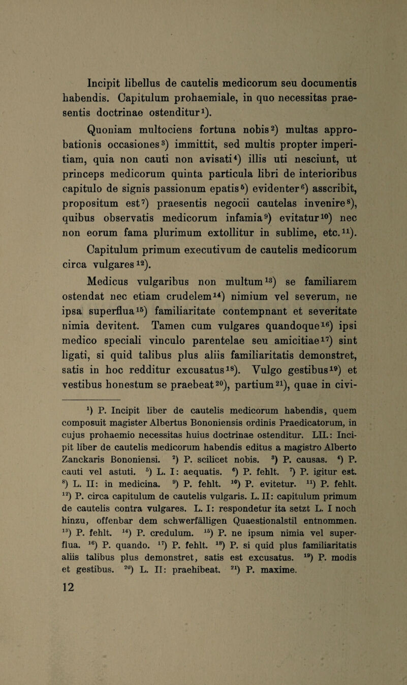 Incipit libellus de cautelis medicorum seu documentis habendis. Capitulum prohaemiale, in quo necessitas prae- sentis doctrinae ostenditur^). Quoniam multociens fortuna nobis^) multas appro- bationis occasiones 3) immittit, sed multis propter imperi- tiam, quia non cauti non avisati^) illis uti nesciunt, nt princeps medicorum quinta particula libri de interioribus capitulo de signis passionum epatis^) evidenter®) asscribit, propositum est’) praesentis negocii cautelas invenire®), quibus observatis medicorum infamia®) evitatur^®) nec non eorum fama plurimum extollitur in sublime, etc.^^). Capitulum primum executivum de cautelis medicorum circa vulgares 12). Medicus vulgaribus non multum se familiärem ostendat nec etiam crudelem^^) nimium vel severum, ne ipsa superfluai^) familiaritate contempnant et severitate nimia devitent. Tarnen cum vulgares quandoque^®) ipsi medico speciali vinculo parentelae seu amicitiae^’) sint ligati, si quid talibus plus aliis familiaritatis demonstret, satis in hoc redditur excusatus 1®). Vulgo gestibus^®) et vestibus honestum se praebeat^o), partium 21), quae in civi- P. Incipit über de cautelis medicorum habendis, quem composuit magister Albertus Bononiensis ordinis Praedicatorum, in cujus prohaemio necessitas huius doctrinae ostenditur. LII.: Inci¬ pit über de cautelis medicorum habendis editus a magistro Alberto Zanckaris Bononiensi. P. sciücet nobis. P. causas. *) P. cauti vel astuti. L. I: aequatis. ®) P. fehlt, q P. igitur est. L. II: in medicina. P. fehlt. P. evitetur. P. fehlt. P. circa capitulum de cautelis vulgaris. L. II: capitulum primum de cautelis contra vulgares. L. I: respondetur ita setzt L. I noch hinzu, offenbar dem schwerfälligen Quaestionalstil entnommen. P. fehlt. P. credulum. ^q P. ne ipsum nimia vel super- flua. ^q P. quando. ^q P. fehlt, ^q P. si quid plus familiaritatis aliis talibus plus demonstret, satis est excusatus. ^q P. modis et gestibus. ®q L. II: praehibeat. ^q P. maxime.