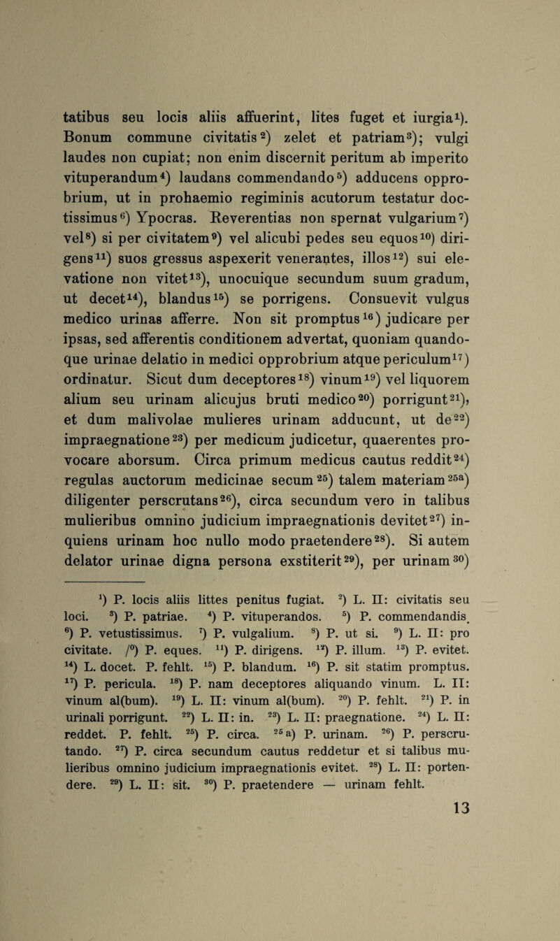 tatibus seu locis aliis afibierint, lites fuget et iurgia^). Bonum commune civitatis 2) zelet et patriam^); vulgi laudes non cupiat; non enim discernit peritum ab imperito vituperandum^) laudans commendando^) adducens oppro- brium, ut in prohaemio regiminis acutorum testatur doc- tissimus^) Ypocras. Reverentias non spernat vulgarium'^) vel®) si per civitatem^) vel alicubi pedes seu equos^®) diri- gens^i) suos gressus aspexerit venerantes, illos 12) sui ele- vatione non vitet^^^, unocuique secundum suum gradum, ut decet^'^), blandus^^) se porrigens. Consuevit vulgus medico urinas afferre. Non sit promptus judicare per ipsas, sed afferentis conditionem advertat, quoniam quando- que urinae delatio in medici opprobrium atquepericulum^^) ordinatur. Sicut dum deceptores vinum^^) vel liquorem alium seu urinam alicujus bruti medico 20) porrigunt^i), et dum malivolae mulieres urinam adducunt, ut de22) impraegnatione 2^) per medicum judicetur, quaerentes pro- vocare aborsum. Circa primum medicus cautus reddit^^) regulas auctorum medicinae secum 25) talem materiam 20^^ diligenter perscrutans^e)^ circa secundum vero in talibus mulieribus omnino Judicium impraegnationis devitet^^) in- quiens urinam hoc nullo modo praetendere^s). Si autem delator urinae digna persona exstiterit 2»), per urinam P. locis aliis littes penitus fugiat. L. 11; civitatis seu loci. P. patriae. q P. vituperandos. P. commendandis^ ®) P. vetustissimus. q P. vulgalium. P. ut si. L. 11: pro civitate. /°) P. eques. P. dirigens. P. illum. P. evitet. L. docet. P. fehlt, ^q P. blandum. ^q P. sit statim promptus. ^q P. pericula. ^q P. nam deceptores aliquando vinum. L. II: vinum al(bum). ^q L. 11: vinum al(bum). '^q P. fehlt, ^q P. in urinali porrigunt. ^q L. 11: in. ^q L. II: praegnatione. ^q L. II: reddet. P. fehlt, ^q P. circa. p. urinam. ^q P. perscru- tando. ^q P. circa secundum cautus reddetur et si talibus mu¬ lieribus omnino judicium impraegnationis evitet. ^q L. 11: porten- dere. ^q L. 11: sit. ^q P. praetendere — urinam fehlt.