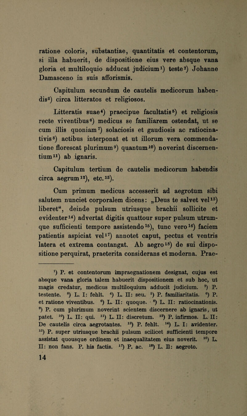 ratione coloris, süBstantiae, quantitatis et contentorum, si illa habuerit, de dispositione eius vere absque vana gloria et multiloquio adducat judicium^) testet) Johanne Damasceno in suis afforismis. Capitulum secundum de cautelis medicorum baben- dis^) circa litteratos et religiöses. Litteratis suae^) praecipue facultatis et rebgiosis recte viventibus®) medicus se familiärem ostendat, ut se cum illis quoniam^) solaciosis et gaudiosis ac ratiocina- tivis®) actibus interponat et ut illorum vera commenda- tione florescat plurimum^) quantum^®) noverint discernen- tium^i) ab ignaris. Capitulum tertium de cautelis medicorum babendis circa aegrumi^)^ etc.^^). Cum primum medicus accesserit ad aegrotum sibi salutem nunciet corporalem dicens: „Deus te salvet veD^) liberet“, deinde pulsum utriusque braebii sollicite et evidenter advertat digitis quattour super pulsum utrum- que sufficienti tempore assistendo tune vero^®) faciem patientis aspiciat veD^) annotet caput, pectus et ventris latera et extrema contangat. Ab aegro^®) de sui dispo¬ sitione perquirat, praeterita considerans et moderna. Prae- P. et contentorum impraegnationem designat, cujus est absque vana gloria talem habuerit dispositionem et sub hoc, ut magis credatur, medicus multiloquium adducit judicium. P. testente. ®) L. I: fehlt. L. II: seu. P. familiaritatis. P. et ratione viventibus. ®) L. n: quoque. • ®) L. n: ratiocinationis. P. cum plurimum noverint scientem discernere ab ignaris, ut patet. L. 11: qui. L. ü: discretum. P. infirmos. L. II: De cautelis circa aegrotantes. P. fehlt. L. I: avidenter. P. super utriusque brachii pulsum scilicet sufficienti tempore assistat quousque ordinem et inaequalitatem eius noverit. L. ü: non fans. P. his factis. P. ac. L. II: aegroto.