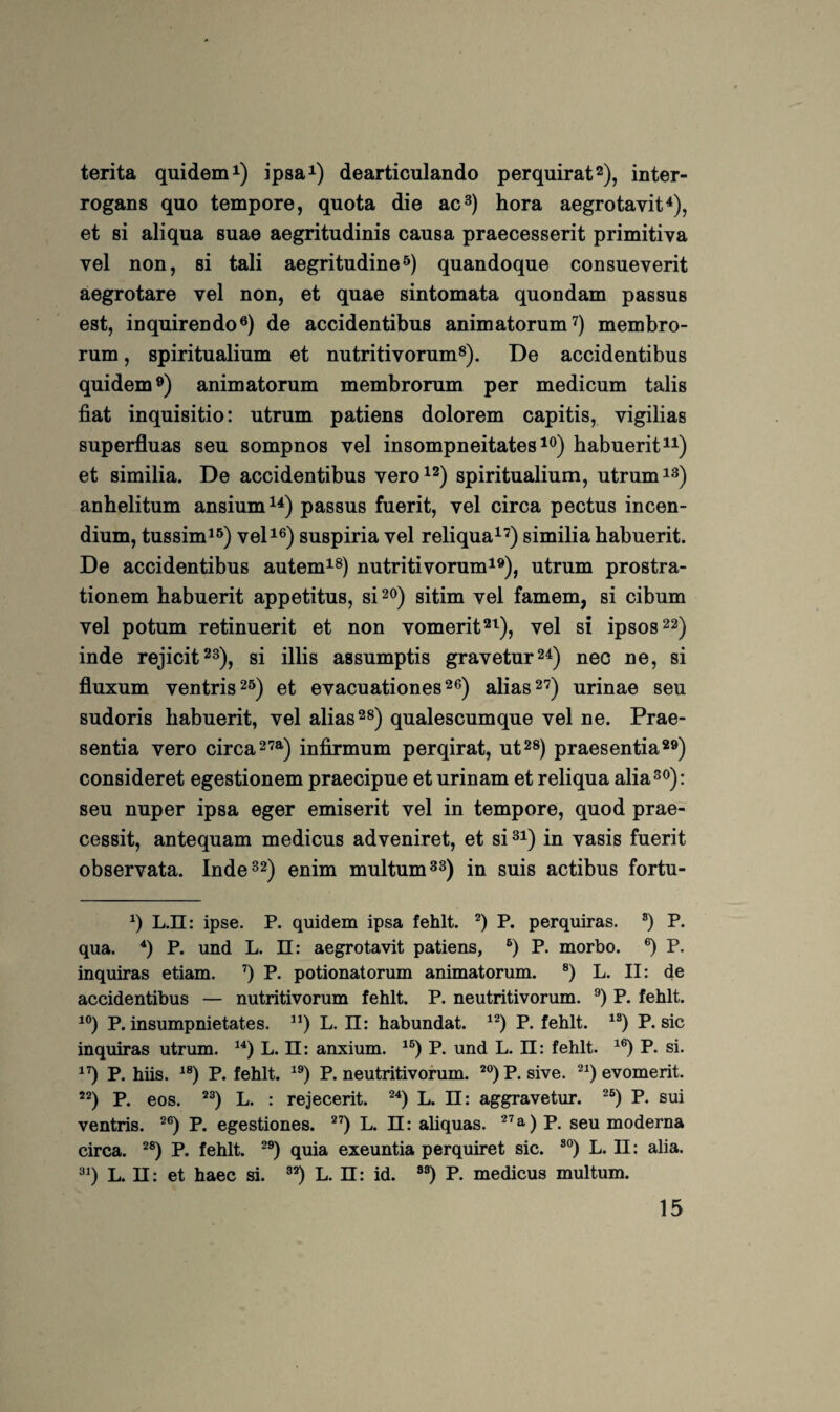 terita quidem^) ipsa^) dearticulando perquirat^), inter- rogans quo tempore, quota die ac^) hora aegrotavit^), et si aliqua suae aegritudinis causa praecesserit primitiva vel non, si tali aegritudine^) quandoque consueverit aegrotare vel non, et quae sintomata quondam passus est, inquirendo®) de accidentibus animatorum^) membro- rum, spiritualium et nutritivorum^). De accidentibus quidem®) animatorum membrorum per medicum talis fiat inquisitio: utrum patiens dolorem capitis, vigilias superfluas seu sompnos vel insompneitates habuerit^^) et similia. De accidentibus vero^®) spiritualium, utrum anhelitum ansium^^) passus fuerit, vel circa pectus incen- dium, tussim^®) veD®) suspiria vel reliqua^’) similia habuerit. De accidentibus autem^®) nutritivorum^®), utrum prostra- tionem habuerit appetitus, si^®) sitim vel famem, si cibum vel potum retinuerit et non vomerit®^), vel si ipsos®®) inde rejicit®^)^ si illis assumptis gravetur®^) nec ne, si fluxum ventris®^) et evacuationes®®) alias 2'^) urinae seu sudoris habuerit, vel alias®®) qualescumque vel ne. Prae- sentia vero circa2’®^) infirmum perqirat, ut®») praesentia®®) consideret egestionem praecipue et urinam et reliqua alia®®): seu nuper ipsa eger emiserit vel in tempore, quod prae- cessit, antequam medicus adveniret, et si®i) in vasis fuerit observata. Inde®®) enim multum®®) in suis actibus fortu- L.n: ipse. P. quidem ipsa fehlt. P. perquiras. ®) P. qua. *) P. und L. ü: aegrotavit patiens, P. morbo. P. inquiras etiam. ’) P. potionatorum animatorum. ®) L. II: de accidentibus — nutritivorum fehlt. P. neutritivorum. P. fehlt. P. insumpnietates. L. ü: habundat. P. fehlt. P. sic inquiras utrum. L. ü: anxium. P. und L. 11: fehlt. P. si. P. hiis. P. fehlt. P. neutritivorum. *) P. sive. evomerit. P. eos. L. : rejecerit. L. II: aggravetur. P. sui ventris. P. egestiones. L. II: aliquas. p, seu moderna circa. P. fehlt. quia exeuntia perquiret sic. L. II: alia. L. II: et haec si. ”) L. II: id. P. medicus multum.