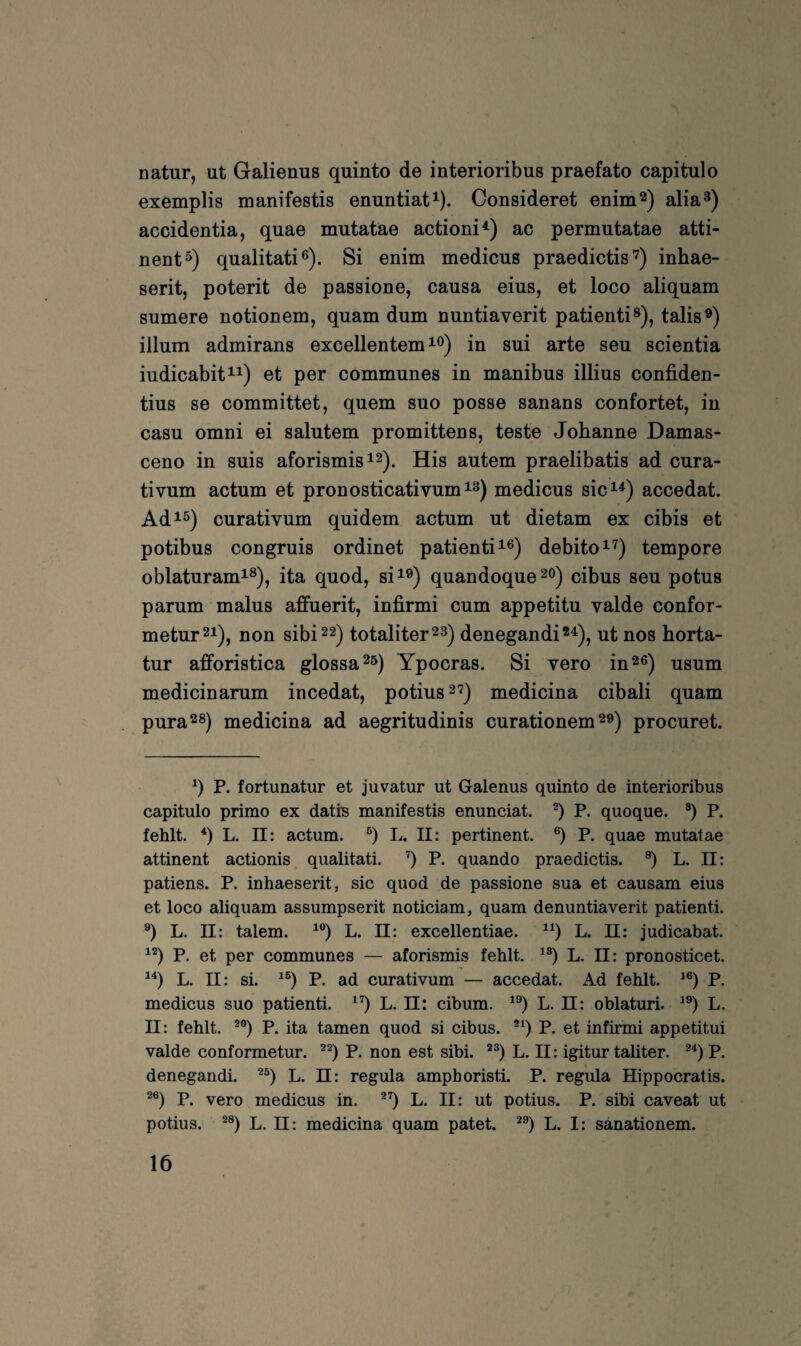 natur, ut Galienus quinto de interioribus praefato capitulo exemplis manifestis enuntiat^). Consideret enim^) alia®) accidentia, quae mutatäe actioni^) ac permutatae atti- nent») qualitativ). Si enim medicus praedictis’) inhae- serit, poterit de passione, causa eius, et loco aliquam sumere notionem, quam dum nuntiaverit patienti®), talis®) illum admirans excellentem ^v) in sui arte seu scientia iudicabit^^) et per communes in manibus illius confiden- tius se committet, quem suo posse sanans confortet, in casu omni ei salutem promittens, teste Johanne Damas- ceno in suis aforismisi^). His autem praelibatis ad cura- tivum actum et pronosticativum^^) medicus sic^^) accedat. Ad^^) curativum quidem actum ut dietam ex cibis et potibus congruis ordinet patienti^v) debito^^) tempore oblaturam^v), ita quod, si^®) quandoque^o) cibus seu potus parum malus affuerit, infirmi cum appetitu valde confor- metur^i), non sibi22) totaliter^s) denegandi®^), ut nos horta- tur afforistica glossa^ö) Ypocras. Si vero in^e) usum medicinarum incedat, potius^^) medicina cibali quam pura^s) medicina ad aegritudinis curationem procuret. q P. fortunatur et juvatur ut Galenus quinto de interioribus capitulo primo ex datfe manifestis enunciat. q P. quoque. q P. fehlt, q L. II: actum, q L. 11: pertinent, q P. quae mutatae attinent actionis, qualitati. q P. quando praedictis. q L. II: patiens. P. inhaeserit, sic quod de passione sua et causam eius et loco aliquam assumpserit noticiam, quam denuntiaverit patienti. q L. II: talem. ^q L. 11: excellentiae. ^q L. II: judicabat. ^q P. et per communes — aforismis fehlt, ^q L. II: pronosticet. ^q L. II: si. ^q P. ad curativum — accedat. Ad fehlt. *q P. medicus suo patienti. ^q L. ü: cibum. ^q L. ü: oblaturi. ^q L. 11: fehlt, ^q P. ita tarnen quod si cibus. *q P. et infirmi appetitui valde conformetur. ^q P. non est sibi. ^q L. II: igitur taliter. ^qp. denegandi. ^q L. ü: regula amphoristi. P. regula Hippocratis. ^q P. vero medicus in. ^q L. II: ut potius. P. sibi caveat ut potius. ^q L. II: medicina quam patet. *q L. I: sanationem.