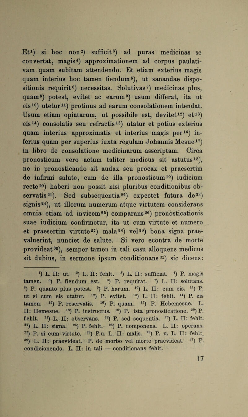 Et^) si hoc non 2) sufficit^) ad puras medicinas se convertat, magis^) approximationem ad corpus paulati- vam quam subitam attendendo. Et etiam exterius magis quam interius hoc tarnen fiendum^), ut sanandae dispo- sitionis requirit®) necessitas. Solutivas'^) medicinas plus, quam®) potest, evitet ac earum^) usum differat, ita ut eisi<^) utetur^i) protinus ad earum consolationem intendat. Usum etiam opiatarum, ut possibile est, devitet^^^ et^®) eis^^) consolatis seu refractis^^) utatur et potius exterius quam interius approximatis et interius magis per^®) in- ferius quam per superius iuxta regulam Johannis Mesue^*^) in libro de consolatione medicinarum asscriptam. Circa pronosticum vero actum taliter medicus sit astutus^®), ne in pronosticando sit audax seu procax et praesertim de infirmi salute, cum de illa pronosticum i®) iudicium recte 20) haberi non possit nisi pluribus conditionibus ob- servatis2i). Sed subsequentia^^) expectet futura de 2®) signis^^), ut illornm numerum atque virtutem considerans omnia etiam ad invicem25) comparans26) pronbsticationis suae iudicium confirmetur, ita ut cum virtute et numero et praesertim virtute 2) mala^s) vel^o) bona signa prae- valuerint, nunciet de salute. Si vero econtra de morte provideat®o)j semper tarnen in tali casu alloquens medicus sit dubius, in sermone ipsum conditionans ®i) sic dicens: L. II: ut. L. II: fehlt. L. II: sufficiat. P. magis tarnen. P. fiendum est. P. requirat. ’’) L. ü: solutans. ®) P. quanto plus potest. P. harum. L. 11: cum eis. P. ut si cum eis utatur. P. evitet. L. II: fehlt. P. eis tarnen. P. reservatis. P. quam. P. Hebemesue. L. II: Hemesue. P. instructus. P. ista pronosticatione. P. fehlt, L. II: observans. P. sed sequentia. L. ü: fehlt. L. II: signa. P. fehlt. P. componens. L. 11: operans. P. si cum virtute. P.u. L. 11: malis. P. u. L. II: fehlt. L. ü: praevideat. P. de morbo vel morte praevideat. P. condicionendo. L. 11: in tali — conditionans fehlt.