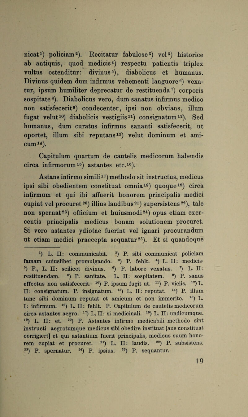 nicat^) policiam^). Recitatur fabulose^) vel^) historice ab antiquis, quod medicis^) respectu patientis triplex * vultus ostenditur: divinus^), diabolicus et humanus. Divinus quidem dum infirmus vehementi languore®) vexa- tur, ipsum humiliter deprecatur de restituenda corporis sospitate ^). Diabolicus vero, dum sanatus infirmus medico non satisfecerit®) condecenter, ipsi non obvians, illum fugat velut^^) diabolicis vestigiis^i) consignatumi^). Sed humanus, dum curatus infirmus sananti satisfecerit, ut oportet, illum sibi reputans^^) velut dominum et ami- cum^^). Capitulum quartum de cautelis medicorum habendis circa infirmorum 15) astantes etc.i®). Astans infirmo simifii^) methodo sit instructus, medicus ipsi sibi obedientem constituat omniai®) quoquei®) circa infirmum et qui ibi affuerit honorem principalis medici cupiat vel procuret 20) illius laudibus^i) supersistens 22)^ tale non spernat^s) officium et huiusmodi^i) opus etiam exer- centis principalis medicus bonam solutionem procuret. Si vero astantes ydiotae fuerint vel ignari procurandum ut etiam medici praecepta sequatur^s). Et si quandoque q L. 11: communicabit. P. sibi communicat policiam famam cuiuslibet promulgando. P. fehlt. L. II: medicis- P., L. 11: scilicet divinus. P. labore vexatus. q L. II: restituendam. ®) P. sanitate. L. 11: sospitatem. P. sanus effectus non satisfecerit. P. ipsum fugit ut. P. viciis. L. ü: consignatum. P. insignatum. L. ü: reputat. P. illum tune sibi dominum reputat et amicum et non immerito. L. I: infirmum. L. ü: fehlt. P. Capitulum de cautelis medicorum circa astantes aegro. L. ü: si medicinali. L. II: undicumque. L. 11: et. P. Astantes infirmo medicabili methodo sint instructi aegrotumque medicus sibi obedire instituat [aus constituat corrigiert] et qui astantium fuerit principalis, medicus suum hono¬ rem cupiat et procuret. L. II: laudis. P. subsistens. P. spernatur. P. ipsius. P. sequantur.