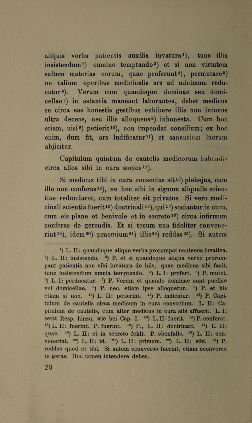 aliquis verba patieritis auxilia iuvaturai), tune illis insistendum^) omnino temptando-^) et si non virtutem saltem materias eorum, quae proferunt^), permutare^) ne talium operibus medicinalis ars ad minimum redu- catur®). Yerum cum quandoquo dominae seu domi- cellae'^) in astantia maneant laborantes, debet medicus se circa eas honestis gestibus exhibere illis non intuens ultra decens, nec illis alloquens®) inbonesta. Cum hoc etiam, nisi®) petierit^^), non impendat Consilium; ex hoc enim, dum fit, ars ludificatur^^) et sanantiiim lucrum abjicitur. Capitulum quintum de cautelis medicorum babendis circa alios sibi in cura sociosi^). Si medicus tibi in cura consocius sit^^) plebejus, cum illo non conferas^^), ne hoc sibi in signum aliqualis scien- tiae redundaret, cum totaliter sit privatus. Si vero medi- cinali scientia fuerit^^) doctrinali^®), qui^^) sociantur in cura, cum eis plane et benivole et in secretoi®) circa infirmum conferas de gerendis. Et si tecum una fideliter convene- rint^®), idem 20) praemium^i) illis 22) reddas23). Si autem q L. 11: quandoque aliquo verba prorumpat neutenca iuvativa. q L. 11: insistendo. q P. et si quandoque aliqua verbo prorum- pant patientis non sibi iuvatura de hiis, quae medicus sibi facit, tune insistendum omnia temptando. q L. I: profert. q P. mutet, q L. I: perducatur. q P. Verum et quando dominae sunt puellae vel domicellae. q P. nec. etiam ipse alloquetur. q P. et bis etiam si non. ^q L. II: petierint. ^q P. indicatur. ^q P. Capi¬ tulum de cautelis circa medicum in cura consocium. L. II: Ca¬ pitulum de cautelis, cum alter medicus in cura sibi affuerit. L. I: setzt Resp. hinzu, wie bei Cap. 1. ^q L. n:fuerit. ^q P. conferat. ^qL. II: fuerint. P. fuerint. ^q P., L. II: doctrinati. ^q L. II: quae. ^q L. El: et in secreto fehlt. P. ebenfalls, ^q L. II: con- venerint. ^q L. II: id. q L. II: primum. q L. JI: sibi. ‘^q P. reddas quod et tibi. Si autem econverso fuerint, etiam econverso te geras. Hoc tarnen intendere debes.