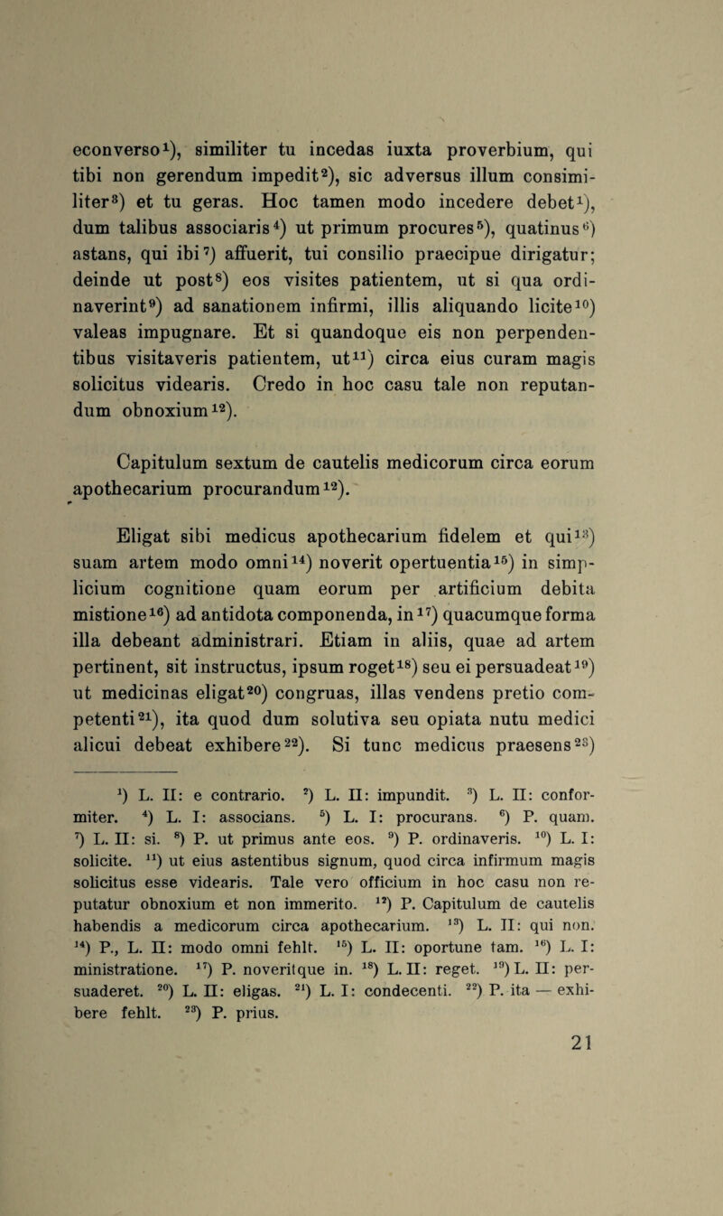 econverso 1), similiter tu incedas iuxta proverbium, qui tibi non gerendum impedit^), sic adversus illum consimi- liter») et tu geras. Hoc tarnen modo incedere debet^), dum talibus associaris^) ut primum procures^), quatinus*^) astans, qui ibi’) affuerit, tui consilio praecipue dirigatur; deinde ut post*) eos visites patientem, ut si qua ordi- naverint^) ad sanationem infirmi, illis aliquando licite^^) valeas impugnare. Et si quandoque eis non perpenden- tibus visitaveris patientem, ut^^) circa eins curam magis solicitus videaris. Credo in hoc casu tale non reputan- dum obnoxiumi2). Capitulum sextum de cautelis medicorum circa eorum apothecarium procurandum^^)^ Eligat sibi medicus apothecarium fidelem et qui^^^) suam artem modo omni^^) noverit opertuentia^^) in simp- licium cognitione quam eorum per artificium debita mistione^®) ad antidota componenda, in^^) quacumque forma illa debeant administrari. Etiam in aliis, quae ad artem pertinent, sit instructus, ipsum roget^^) seu ei persuadeat^^) ut medicinas eligatcongruas, illas vendens pretio com- petenti^i), ita quod dum solutiva seu opiata nutu medici alicui debeat exhibere^^), Si tune medicus praesens q L. II: e contrario. *) L. 11: impundit. L. II: confor- miter. *) L. I: associans. L. I: procurans. P. quam, q L. II: si. P. ut primus ante eos. *’) P. ordinaveris. L. I: solicite. ut eius astentibus signum, quod circa infirmum magis solicitus esse videaris. Tale vero officium in hoc casu non re- putatur obnoxium et non immerito. P. Capitulum de cautelis habendis a medicorum circa apothecarium. L. II: qui non. P., L. 11: modo omni fehlt. L. II: oportune tarn. L. I: ministratione. P. noveritque in. L. II: reget. ^^)L. II: per- suaderet. L. ü: eligas. L. I: condecenti. P. ita — exhi- bere fehlt, P. prius.