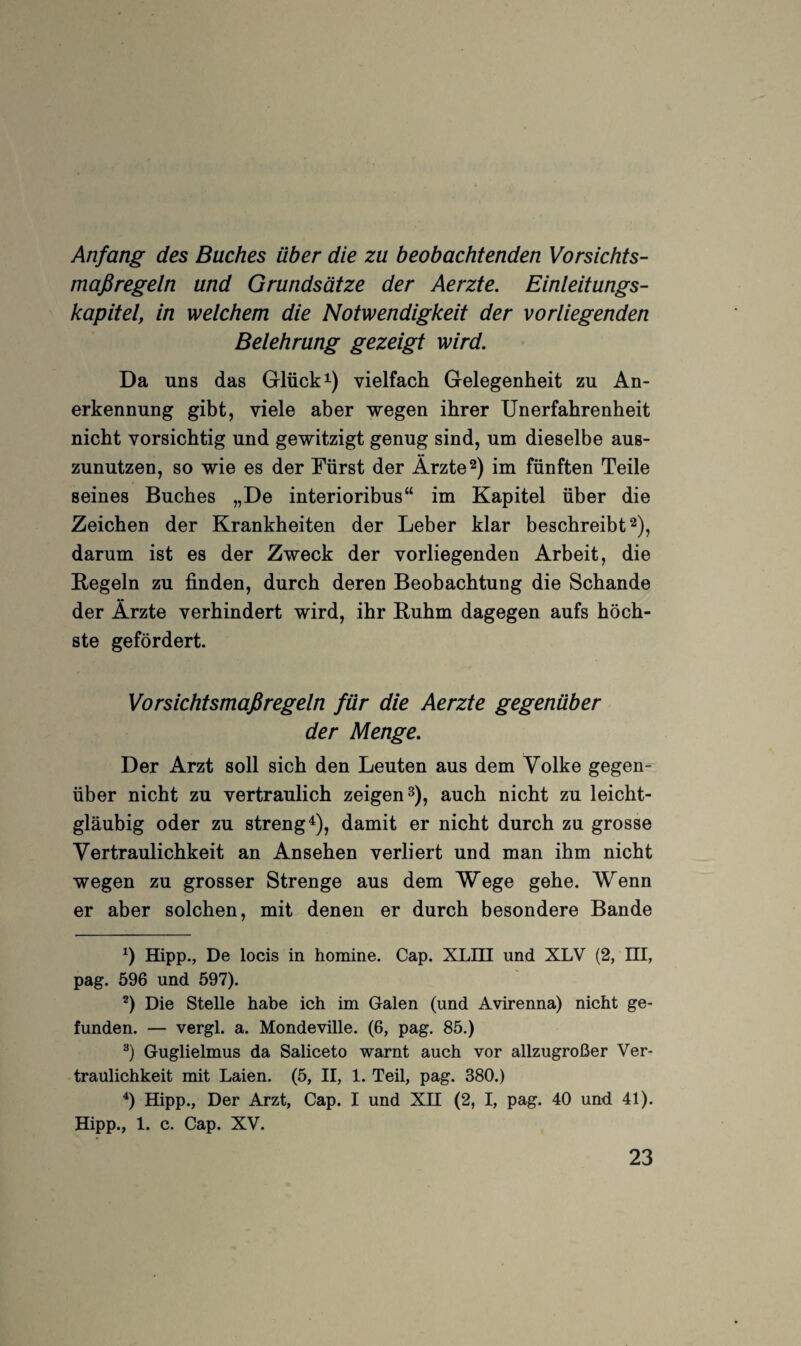 Anfang des Buches über die zu beobachtenden Vorsichts¬ maßregeln und Grundsätze der Aerzte. Einleitungs¬ kapitel, in welchem die Notwendigkeit der vorliegenden Belehrung gezeigt wird. Da uns das Glücke) vielfach Gelegenheit zu An¬ erkennung gibt, viele aber wegen ihrer Unerfahrenheit nicht vorsichtig und gewitzigt genug sind, um dieselbe aus¬ zunutzen, so wie es der Fürst der Ärzte 2) im fünften Teile seines Buches „De interioribus“ im Kapitel über die Zeichen der Krankheiten der Leber klar beschreibt 2), darum ist es der Zweck der vorliegenden Arbeit, die Kegeln zu finden, durch deren Beobachtung die Schande der Ärzte verhindert wird, ihr Kuhm dagegen aufs höch¬ ste gefördert. Vorsichtsmaßregeln für die Aerzte gegenüber der Menge. Der Arzt soll sich den Leuten aus dem Volke gegen¬ über nicht zu vertraulich zeigen 3), auch nicht zu leicht¬ gläubig oder zu strengt), damit er nicht durch zu grosse Vertraulichkeit an Ansehen verliert und man ihm nicht wegen zu grosser Strenge aus dem Wege gehe. Wenn er aber solchen, mit denen er durch besondere Bande Hipp., De locis in homine. Cap. XLHI und XLV (2, HI, pag. 596 und 597). Die Stelle habe ich im Galen (und Avirenna) nicht ge¬ funden. — vergl. a. Mondeville. (6, pag. 85.) Guglielmus da Saliceto warnt auch vor allzugroßer Ver¬ traulichkeit mit Laien. (5, II, 1. Teil, pag. 380.) ^) Hipp., Der Arzt, Cap. I und XU (2, I, pag. 40 und 41). Hipp., 1. c. Cap. XV.