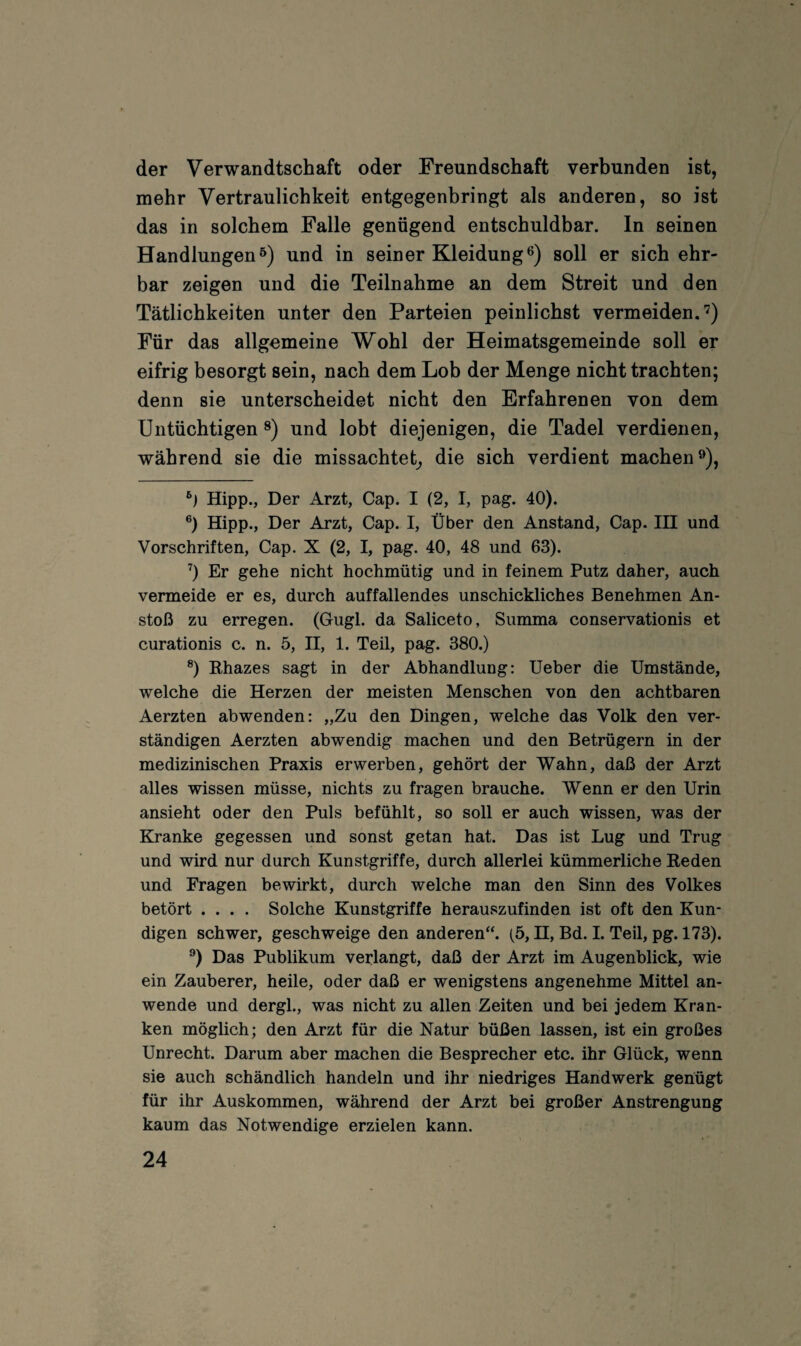 der Verwandtschaft oder Freundschaft verbunden ist, mehr Vertraulichkeit entgegenbringt als anderen, so ist das in solchem Falle genügend entschuldbar. In seinen Handlungenö) und in seiner Kleidung®) soll er sich ehr¬ bar zeigen und die Teilnahme an dem Streit und den Tätlichkeiten unter den Parteien peinlichst vermeiden.'^) Für das allgemeine Wohl der Heimatsgemeinde soll er eifrig besorgt sein, nach dem Lob der Menge nicht trachten; denn sie unterscheidet nicht den Erfahrenen von dem Untüchtigen und lobt diejenigen, die Tadel verdienen, während sie die missachtet^ die sich verdient machen®). Hipp., Der Arzt, Cap. I (2, I, pag. 40). ®) Hipp., Der Arzt, Cap. I, Über den Anstand, Cap. IH und Vorschriften, Cap. X (2, I, pag. 40, 48 und 63). ’’) Er gehe nicht hochmütig und in feinem Putz daher, auch vermeide er es, durch auffallendes unschickliches Benehmen An¬ stoß zu erregen. (Gugl. da Saliceto, Summa conservationis et curationis c. n. 5, II, 1. Teil, pag. 380.) ®) Rhazes sagt in der Abhandlung: lieber die Umstände, welche die Herzen der meisten Menschen von den achtbaren Aerzten abwenden: „Zu den Dingen, welche das Volk den ver¬ ständigen Aerzten abwendig machen und den Betrügern in der medizinischen Praxis erwerben, gehört der Wahn, daß der Arzt alles wissen müsse, nichts zu fragen brauche. Wenn er den Urin ansieht oder den Puls befühlt, so soll er auch wissen, was der Kranke gegessen und sonst getan hat. Das ist Lug und Trug und wird nur durch Kunstgriffe, durch allerlei kümmerliche Reden und Fragen bewirkt, durch welche man den Sinn des Volkes betört .... Solche Kunstgriffe herauszufinden ist oft den Kun¬ digen schwer, geschweige den anderen“. (5, H, Bd. I. Teil, pg. 173). ^) Das Publikum verlangt, daß der Arzt im Augenblick, wie ein Zauberer, heile, oder daß er wenigstens angenehme Mittel an¬ wende und dergl., was nicht zu allen Zeiten und bei jedem Kran¬ ken möglich; den Arzt für die Natur büßen lassen, ist ein großes Unrecht. Darum aber machen die Besprecher etc. ihr Glück, wenn sie auch schändlich handeln und ihr niedriges Handwerk genügt für ihr Auskommen, während der Arzt bei großer Anstrengung kaum das Notwendige erzielen kann.