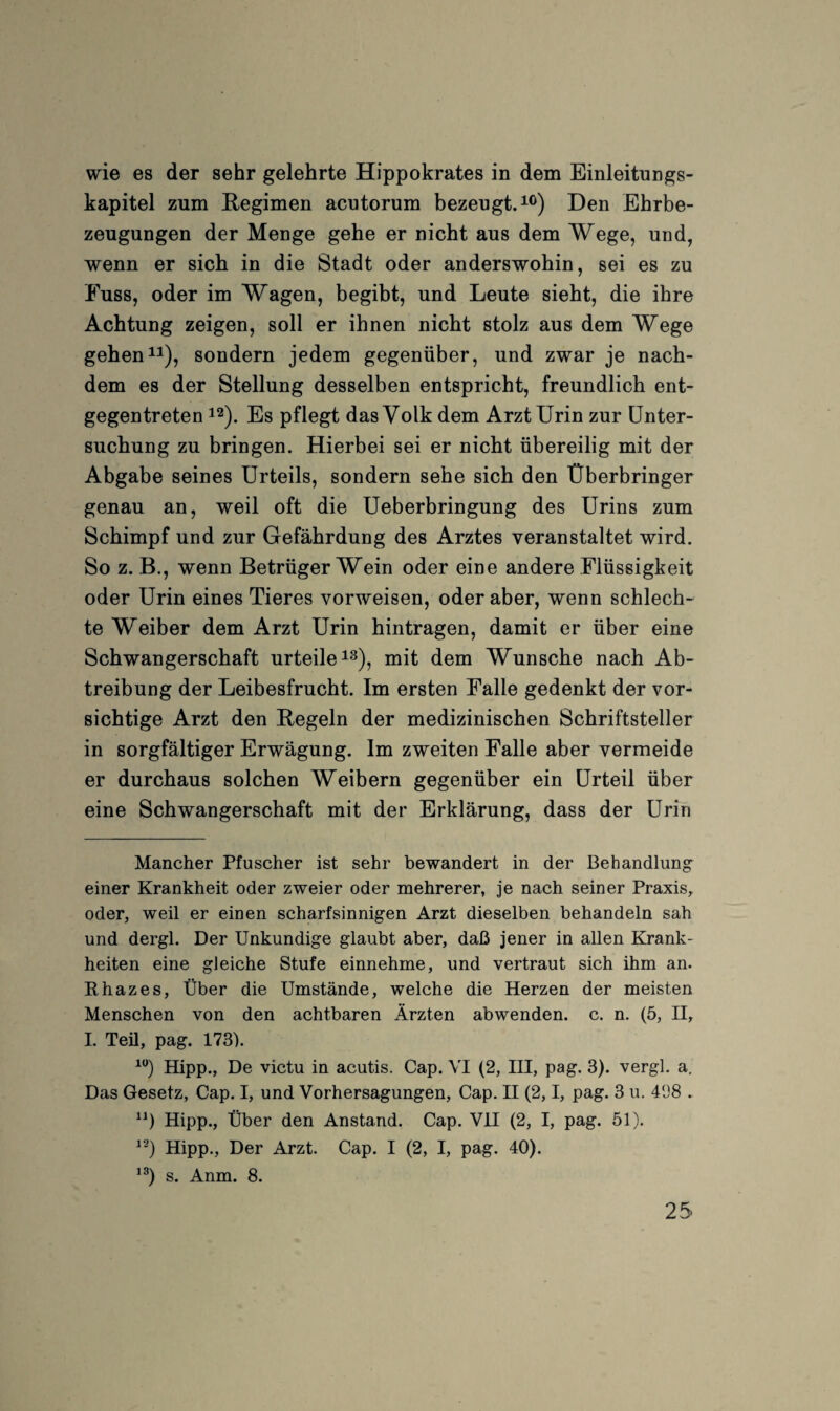 wie es der sehr gelehrte Hippokrates in dem Einleitungs¬ kapitel zum Regimen acutorum bezeugt.i®) Den Ehrbe¬ zeugungen der Menge gehe er nicht aus dem Wege, und, wenn er sich in die Stadt oder anderswohin, sei es zu Fuss, oder im Wagen, begibt, und Leute sieht, die ihre Achtung zeigen, soll er ihnen nicht stolz aus dem Wege gehen^1), sondern jedem gegenüber, und zwar je nach¬ dem es der Stellung desselben entspricht, freundlich ent¬ gegentreten 12). Es pflegt das Volk dem Arzt Urin zur Unter¬ suchung zu bringen. Hierbei sei er nicht übereilig mit der Abgabe seines Urteils, sondern sehe sich den Überbringer genau an, weil oft die Ueberbringung des Urins zum Schimpf und zur Gefährdung des Arztes veranstaltet wird. So z. B., wenn Betrüger Wein oder eine andere Flüssigkeit oder Urin eines Tieres vorweisen, oder aber, wenn schlech¬ te Weiber dem Arzt Urin hintragen, damit er über eine Schwangerschaft urteile i^), mit dem Wunsche nach Ab¬ treibung der Leibesfrucht. Im ersten Falle gedenkt der vor¬ sichtige Arzt den Regeln der medizinischen Schriftsteller in sorgfältiger Erwägung. Im zweiten Falle aber vermeide er durchaus solchen Weibern gegenüber ein Urteil über eine Schwangerschaft mit der Erklärung, dass der Urin Mancher Pfuscher ist sehr bewandert in der Behandlung einer Krankheit oder zweier oder mehrerer, je nach seiner Praxis,, oder, weil er einen scharfsinnigen Arzt dieselben behandeln sah und dergl. Der Unkundige glaubt aber, daß jener in allen Krank¬ heiten eine gleiche Stufe einnehme, und vertraut sich ihm an. Rhazes, Über die Umstände, welche die Herzen der meisten Menschen von den achtbaren Ärzten abwenden, c. n. (5, H, L Teü, pag. 173). Hipp., De victu in acutis. Cap. VI (2, IH, pag. 3). vergl, a. Das Gesetz, Cap. I, und Vorhersagungen, Cap. H (2,1, pag. 3 u. 4138 . Hipp., Über den Anstand. Cap. VH (2, I, pag. 51). ^-) Hipp., Der Arzt. Cap. I (2, I, pag. 40). s. Anm. 8.