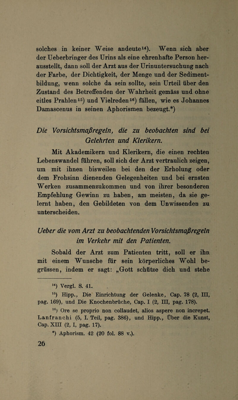 solches in keiner Weise an deute Wenn sich aber der Ueberbringer des Urins als eine ehrenhafte Person her¬ ausstellt, dann soll der Arzt aus der Urinuntersuchung nach der Farbe, der Dichtigkeit, der Menge und der Sediment¬ bildung, wenn solche da sein sollte, sein Urteil über den Zustand des Betreffenden der Wahrheit gemäss und ohne eitles Prahlen 15) und Vielreden i®) fällen, wie es Johannes Damascenus in seinen Aphorismen bezeugt.* *) Die Vorsichtsmaßregeln, die zu beobachten sind bei Gelehrten und Klerikern. Mit Akademikern und Klerikern, die einen rechten Lebenswandel führen, soll sich der Arzt vertraulich zeigen, um mit ihnen bisweilen bei den der Erholung oder dem Frohsinn dienenden Grelegenheiten und bei ernsten Werken zusammenzukommen und von ihrer besonderen Empfehlung Gewinn zu haben, am meisten, da sie ge¬ lernt haben, den Gebildeten von dem Unwissenden zu unterscheiden. lieber die vom Arzt zu beobachtenden Vorsichtsmaßregeln im Verkehr mit den Patienten. Sobald der Arzt zum Patienten tritt, soll er ihn mit einem Wunsche für sein körperliches Wohl be- grüssen, indem er sagt: „Gott schütze dich und stehe Vergl. S. 41. Hipp., Die Einrichtung der Gelenke, Cap. 78 (2, DI, pag. 169), und Die Knochenbrüche, Cap. I (2, HI, pag. 178). Ore se proprio non collaudet, alios aspere non increpet. Lanfranchi (5, I. Teil, pag. 386), und Hipp., Über die Kunst, Cap. XIH (2, I, pag. 17). *) Aphorism. 42 (20 fol. 88 v.).