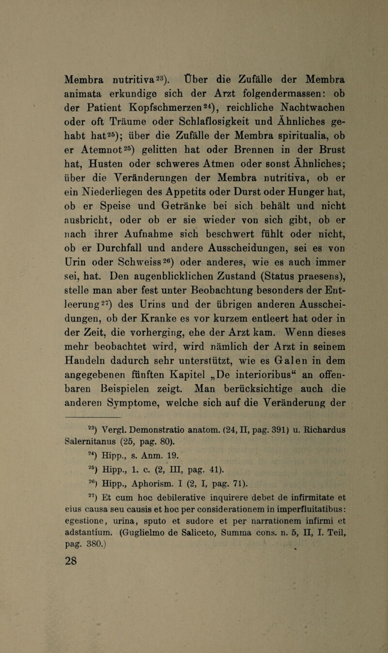 Membra outritiva^^). Über die Zufälle der Membra animata erkundige sich der Arzt folgendermassen: ob der Patient Kopfschmerzen 2^), reichliche Nachtwachen oder oft Träume oder Schlaflosigkeit und Ähnliches ge¬ habt hat25); über die Zufälle der Membra spiritualia, ob er Atemnot 25) gelitten hat oder Brennen in der Brust hat, Husten oder schweres Atmen oder sonst Ähnliches; über die Veränderungen der Membra nutritiva, ob er ein Niederliegen des Appetits oder Durst oder Hunger hat, ob er Speise und Getränke bei sich behält und nicht ausbricht, oder ob er sie wieder von sich gibt, ob er nach ihrer Aufnahme sich beschwert fühlt oder nicht, ob er Durchfall und andere Ausscheidungen, sei es von Urin oder Schweiss^e) oder anderes, wie es auch immer sei, hat. Den augenblicklichen Zustand (Status praesens), stelle man aber fest unter Beobachtung besonders der Ent¬ leerung 2'?) des Urins und der übrigen anderen Ausschei¬ dungen, ob der Kranke es vor kurzem entleert hat oder in der Zeit, die vorherging, ehe der Arzt kam. Wenn dieses mehr beobachtet wird, wird nämlich der Arzt in seinem Handeln dadurch sehr unterstützt, wie es Galen in dem angegebenen fünften Kapitel „De interioribus“ an offen¬ baren Beispielen zeigt. Man berücksichtige auch die anderen Symptome, welche sich auf die Veränderung der Vergl. Demonstratio anatom. (24, ü, pag. 391) u. Richardus Salernitanus (25, pag. 80). Hipp., s. Anm. 19. ^^) Hipp., 1. c. (2, HE, pag. 41). ^®) Hipp., Aphorism. I (2, I, pag. 71). ^^) Et cum hoc debilerative inquirere debet de infirmitate et eius causa seu causis et hoc per considerationem in imperfluitatibus: egestione, urina, sputo et sudore et per narrationem infirmi et adstantium. (Guglielmo de Saliceto, Summa cons. n. 5, II, I. Teil, pag. 380.)