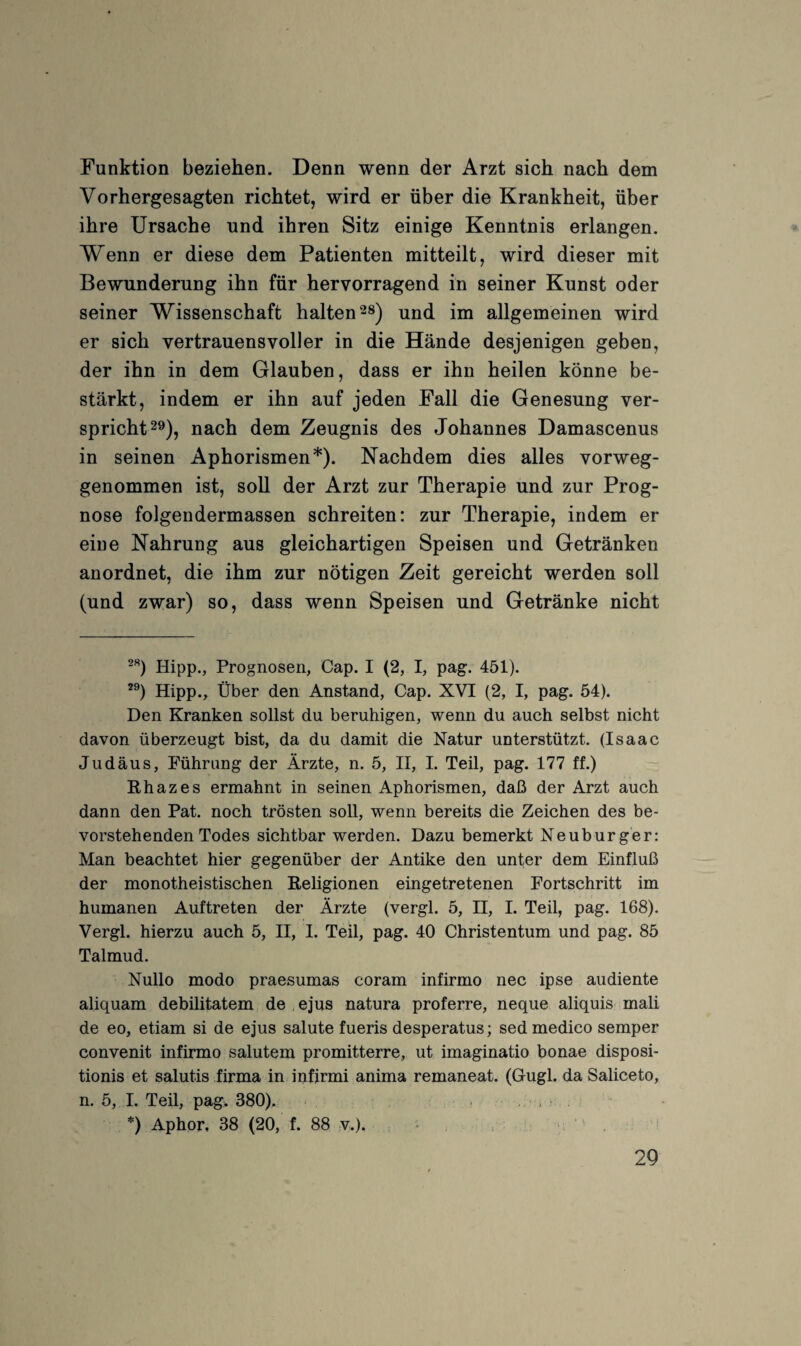 Funktion beziehen. Denn wenn der Arzt sich nach dem Vorhergesagten richtet, wird er über die Krankheit, über ihre Ursache und ihren Sitz einige Kenntnis erlangen. Wenn er diese dem Patienten mitteilt, wird dieser mit Bewunderung ihn für hervorragend in seiner Kunst oder seiner Wissenschaft halten und im allgemeinen wird er sich vertrauensvoller in die Hände desjenigen geben, der ihn in dem Glauben, dass er ihn heilen könne be¬ stärkt, indem er ihn auf jeden Fall die Genesung ver¬ spricht 2^)^ nach dem Zeugnis des Johannes Damascenus in seinen Aphorismen*). Nachdem dies alles vorweg¬ genommen ist, soll der Arzt zur Therapie und zur Prog¬ nose folgendermassen schreiten: zur Therapie, indem er eine Nahrung aus gleichartigen Speisen und Getränken anordnet, die ihm zur nötigen Zeit gereicht werden soll (und zwar) so, dass wenn Speisen und Getränke nicht Hipp., Prognosen, Cap. I (2, I, pag. 451). Hipp., Über den Anstand, Cap. XVI (2, I, pag. 54). Den Kranken sollst du beruhigen, wenn du auch selbst nicht davon überzeugt bist, da du damit die Natur unterstützt. (Isaac Judäus, Führung der Ärzte, n. 5, II, I. Teil, pag. 177 ff.) Rhazes ermahnt in seinen Aphorismen, daß der Arzt auch dann den Pat. noch trösten soll, wenn bereits die Zeichen des be¬ vorstehenden Todes sichtbar werden. Dazu bemerkt Neuburger: Man beachtet hier gegenüber der Antike den unter dem Einfluß der monotheistischen Religionen eingetretenen Fortschritt im humanen Auftreten der Ärzte (vergl. 5, H, I. Teil, pag. 168). Vergl. hierzu auch 5, II, I. Teil, pag. 40 Christentum und pag. 85 Talmud. Nullo modo praesumas coram infirmo nec ipse audiente aliquam debüitatem de ejus natura proferre, neque aliquis mali de eo, etiam si de ejus salute fueris desperatus; sed medico semper convenit infirmo salutem promitterre, ut imaginatio bonae disposi- tionis et salutis firma in infirmi anima remaneat. (Gugl. da Saliceto, n. 5, I. Teil, pag> 380), , i . . *) Aphor, 38 (20, f. 88 v,). , • . '