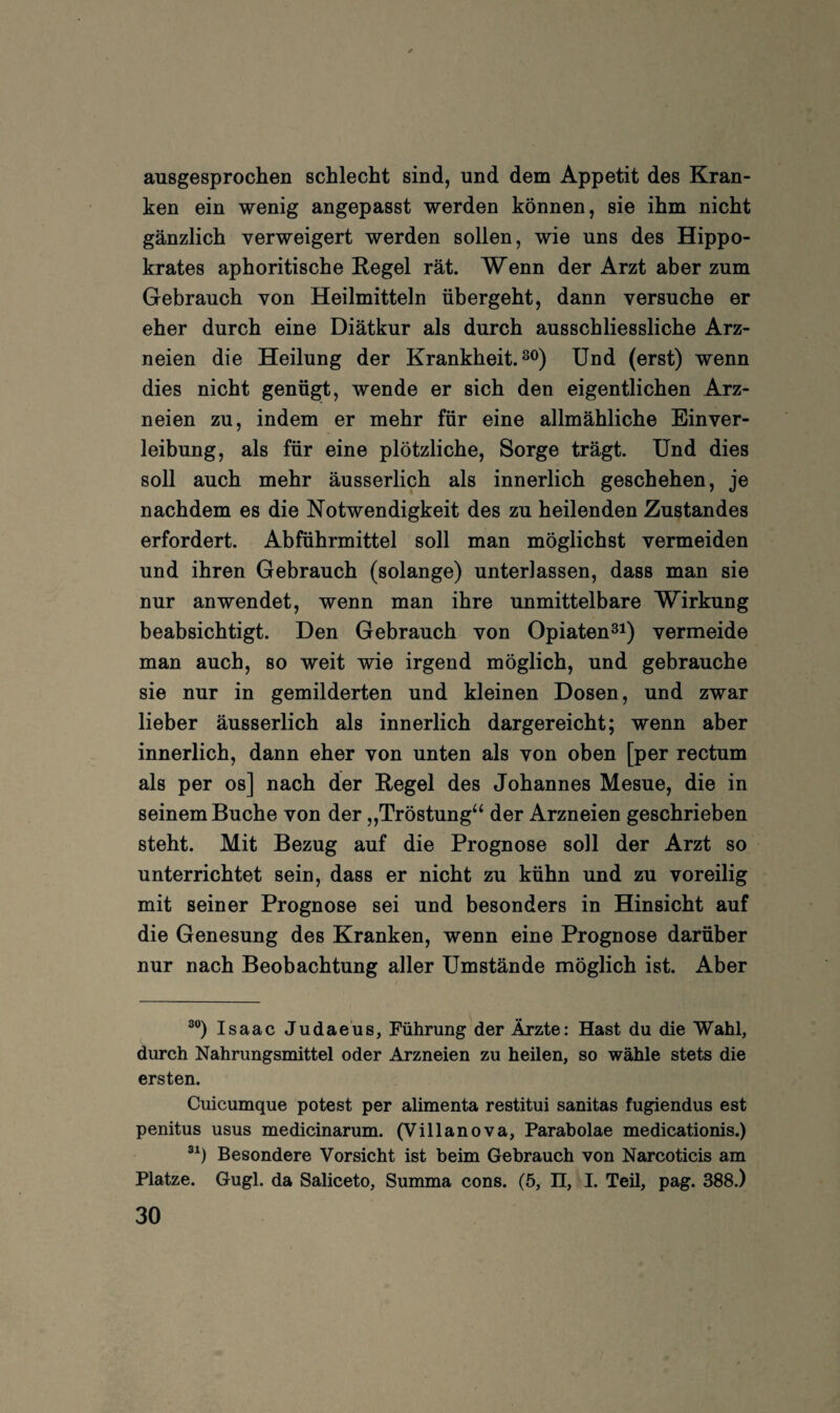 ausgesprochen schlecht sind, und dem Appetit des Kran¬ ken ein wenig angepasst werden können, sie ihm nicht gänzlich verweigert werden sollen, wie uns des Hippo- krates aphoritische Regel rät. Wenn der Arzt aber zum Gebrauch von Heilmitteln übergeht, dann versuche er eher durch eine Diätkur als durch ausschliessliche Arz¬ neien die Heilung der Krankheit, xjnd (erst) wenn dies nicht genügt, wende er sich den eigentlichen Arz¬ neien zu, indem er mehr für eine allmähliche Einver¬ leibung, als für eine plötzliche, Sorge trägt. Und dies soll auch mehr äusserlich als innerlich geschehen, je nachdem es die Notwendigkeit des zu heilenden Zustandes erfordert. Abführmittel soll man möglichst vermeiden und ihren Gebrauch (solange) unterlassen, dass man sie nur an wendet, wenn man ihre unmittelbare Wirkung beabsichtigt. Den Gebrauch von Opiaten^i) vermeide man auch, so weit wie irgend möglich, und gebrauche sie nur in gemilderten und kleinen Dosen, und zwar lieber äusserlich als innerlich dargereicht; wenn aber innerlich, dann eher von unten als von oben [per rectum als per os] nach der Regel des Johannes Mesue, die in seinem Buche von der „Tröstung“ der Arzneien geschrieben steht. Mit Bezug auf die Prognose soll der Arzt so unterrichtet sein, dass er nicht zu kühn und zu voreilig mit seiner Prognose sei und besonders in Hinsicht auf die Genesung des Kranken, wenn eine Prognose darüber nur nach Beobachtung aller Umstände möglich ist. Aber ^®) Isaac Judaeüs, Führung der Ärzte: Hast du die Wahl, durch Nahrungsmittel oder Arzneien zu heilen, so wähle stets die ersten. Cuicumque potest per alimenta restitui sanitas fugiendus est penitus usus medicinarum. (Villanova, Parabolae medicationis.) Besondere Vorsicht ist beim Gebrauch von Narcoticis am Platze. Gugl. da Saliceto, Summa cons. (5, H, I. TeU, pag. 388.)