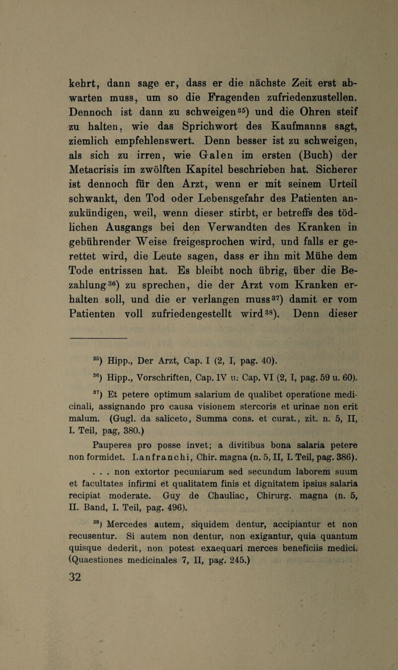 kehrt, dann sage er, dass er die nächste Zeit erst ab- warten muss, um so die Fragenden zufriedenzustellen. Dennoch ist dann zu schweigen ^5) und die Ohren steif zu halten, wie das Sprichwort des Kaufmanns sagt, ziemlich empfehlenswert. Denn besser ist zu schweigen, als sich zu irren, wie G-alen im ersten (Buch) der Metacrisis im zwölften Kapitel beschrieben hat. Sicherer ist dennoch für den Arzt, wenn er mit seinem Urteil schwankt, den Tod oder Lebensgefahr des Patienten an¬ zukündigen, weil, wenn dieser stirbt, er betreffs des töd¬ lichen Ausgangs bei den Verwandten des Kranken in gebührender Weise freigesprochen wird, und falls er ge¬ rettet wird, die Leute sagen, dass er ihn mit Mühe dem Tode entrissen hat. Es bleibt noch übrig, über die Be¬ zahlung ^6) zu sprechen, die der Arzt vom Kranken er¬ halten soll, und die er verlangen muss^'?) damit er vom Patienten voll zufriedengestellt wird 3^). Denn dieser Hipp., Der Arzt, Cap. I (2, I, pag. 40). Hipp., Vorschriften, Cap. IV u; Cap. VI (2, I, pag. 59 u. 60). ®'^) Et petere Optimum salarium de qualibet operatione medi- cinali, assignando pro causa visionem stercoris et urinae non erit malum. (Gugl. da saliceto. Summa cons. et curat., zit. n. 5, II, I. Teil, pag, 380.) Pauperes pro posse invet; a divitibus bona salaria petere non formidet. Lanfranchi, Chir. magna (n. 5, H, I. Teü, pag. 386). . . . non extortor pecuniarum sed secundum laborem suum et facultates infirmi et qualitatem finis et dignitatem ipsius salaria recipiat moderate. Guy de Chauliac, Chirurg, magna (n. 5, H. Band, I. Teil, pag. 496). Mercedes autem, siquidem dentur, accipiantur et non recusentur. Si autem non dentur, non exigantur, quia quantum quisque dederit, non potest exaequari merces beneficiis medici. (Quaestiones medicinales 7, II, pag. 245.)