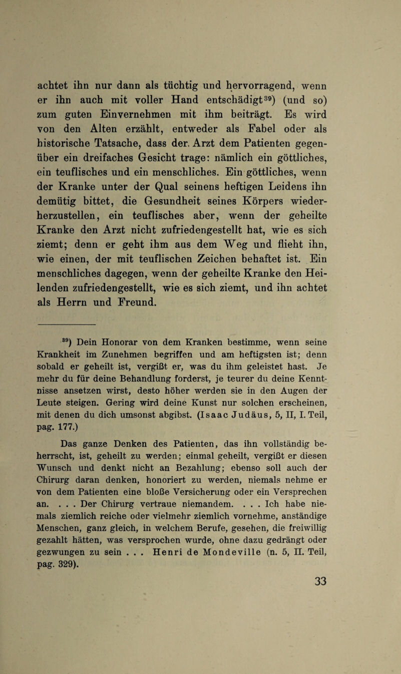 achtet ihn nur dann als tüchtig und hervorragend, wenn er ihn auch mit voller Hand entschädigt^®) (und so) zum guten Einvernehmen mit ihm beiträgt. Es wird von den Alten erzählt, entweder als Fabel oder als historische Tatsache, dass der. Arzt dem Patienten gegen¬ über ein dreifaches Gesicht trage: nämlich ein göttliches, ein teuflisches und ein menschliches. Ein göttliches, wenn der Kranke unter der Qual seinens heftigen Leidens ihn demütig bittet, die Gesundheit seines Körpers wieder¬ herzustellen, ein teuflisches aber, wenn der geheilte Kranke den Arzt nicht zufriedengestellt hat, wie es sich ziemt; denn er geht ihm aus dem Weg und flieht ihn, wie einen, der mit teuflischen Zeichen behaftet ist. Ein menschliches dagegen, wenn der geheilte Kranke den Hei¬ lenden zufriedengestellt, wie es sich ziemt, und ihn achtet als Herrn und Freund. Dein Honorar von dem Kranken bestimme, wenn seine Krankheit im Zunehmen begriffen und am heftigsten ist; denn sobald er geheilt ist, vergißt er, was du ihm geleistet hast. Je mehr du für deine Behandlung forderst, je teurer du deine Kennt¬ nisse ansetzen wirst, desto höher werden sie in den Augen der Leute steigen. Gering wird deine Kunst nur solchen erscheinen, mit denen du dich umsonst abgibst. (Isaac Judäus, 5, II, I. Teil, pag. 177.) Das ganze Denken des Patienten, das ihn vollständig be¬ herrscht, ist, geheilt zu werden; einmal geheilt, vergißt er diesen Wunsch und denkt nicht an Bezahlung; ebenso soll auch der Chirurg daran denken, honoriert zu werden, niemals nehme er von dem Patienten eine bloße Versicherung oder ein Versprechen an. ... Der Chirurg vertraue niemandem. . . . Ich habe nie¬ mals ziemlich reiche oder vielmehr ziemlich vornehme, anständige Menschen, ganz gleich, in welchem Berufe, gesehen, die freiwillig gezahlt hätten, was versprochen wurde, ohne dazu gedrängt oder gezwungen zu sein . . . Henri de Mondeville (n. 5, H. Teil, pag. 329).