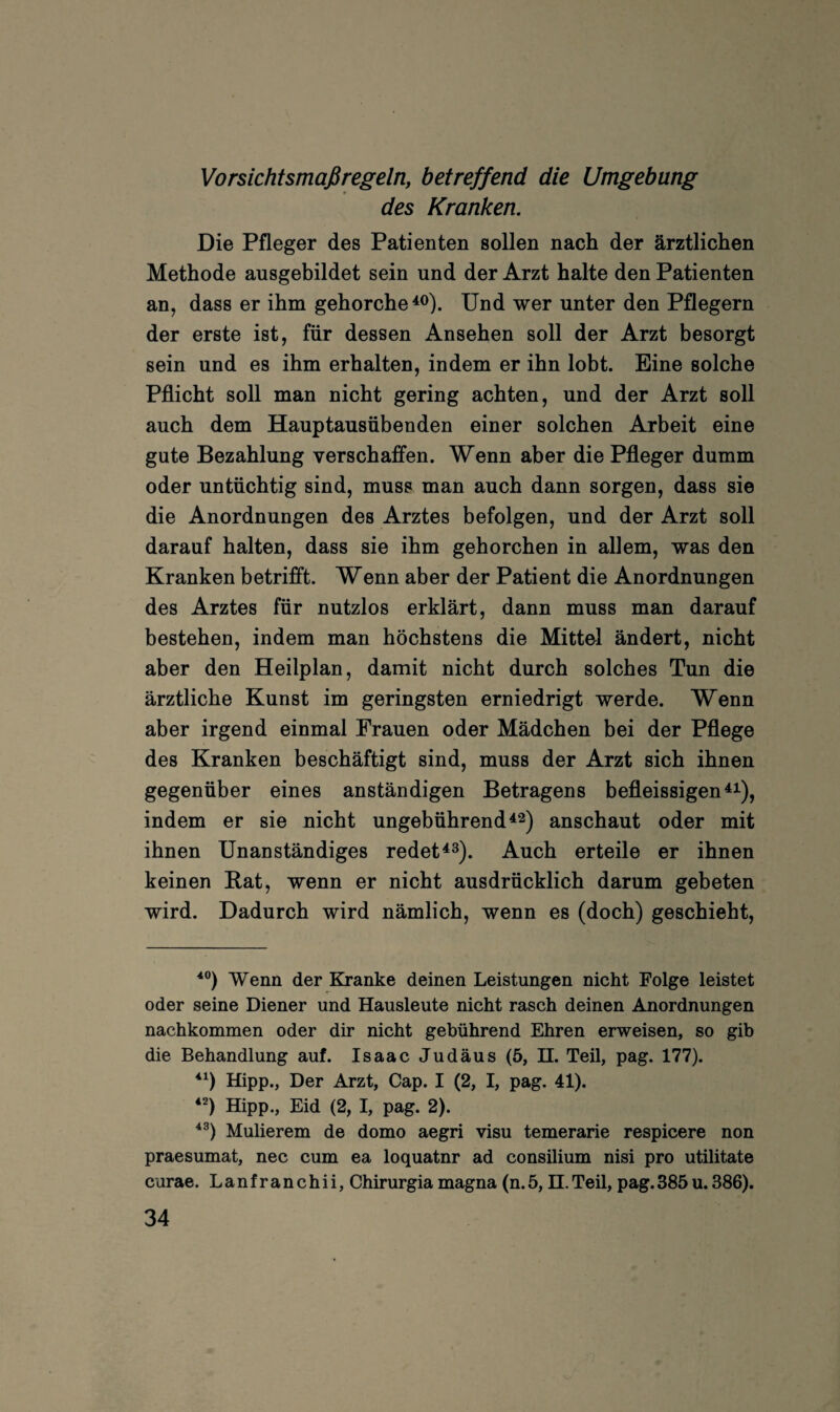 Vorsichtsmaßregeln, betreffend die Umgebung des Kranken. Die Pfleger des Patienten sollen nach der ärztlichen Methode ausgebildet sein und der Arzt halte den Patienten an, dass er ihm gehorche^®). Und wer unter den Pflegern der erste ist, für dessen Ansehen soll der Arzt besorgt sein und es ihm erhalten, indem er ihn lobt. Eine solche Pflicht soll man nicht gering achten, und der Arzt soll auch dem Hauptausübenden einer solchen Arbeit eine gute Bezahlung verschaffen. Wenn aber die Pfleger dumm oder untüchtig sind, muss man auch dann sorgen, dass sie die Anordnungen des Arztes befolgen, und der Arzt soll darauf halten, dass sie ihm gehorchen in allem, was den Kranken betrifft. Wenn aber der Patient die Anordnungen des Arztes für nutzlos erklärt, dann muss man darauf bestehen, indem man höchstens die Mittel ändert, nicht aber den Heilplan, damit nicht durch solches Tun die ärztliche Kunst im geringsten erniedrigt werde. Wenn aber irgend einmal Frauen oder Mädchen bei der Pflege des Kranken beschäftigt sind, muss der Arzt sich ihnen gegenüber eines anständigen Betragens befleissigen^^^), indem er sie nicht ungebührend ^2) anschaut oder mit ihnen Unanständiges redet^3). Auch erteile er ihnen keinen Bat, wenn er nicht ausdrücklich darum gebeten wird. Dadurch wird nämlich, wenn es (doch) geschieht. Wenn der Kranke deinen Leistungen nicht Folge leistet oder seine Diener und Hausleute nicht rasch deinen Anordnungen nachkommen oder dir nicht gebührend Ehren erweisen, so gib die Behandlung auf. Isaac Judäus (5, H. TeU, pag. 177). Hipp., Der Arzt, Cap. I (2, I, pag. 41). Hipp., Eid (2, I, pag. 2). Mulierem de domo aegri visu temerarie respicere non praesumat, nec cum ea loquatnr ad consilium nisi pro utilitate curae. Lanfranchii, Chirurgia magna (n.5, H.Teil, pag.385u.386).