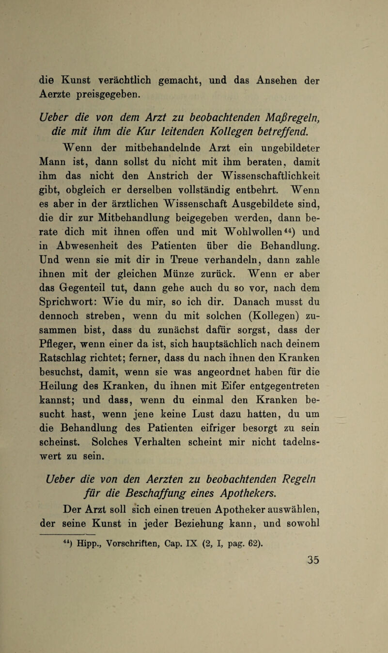 die Kunst verächtlich gemacht, und das Ansehen der Aerzte preisgegeben. Ueber die von dem Arzt zu beobachtenden Maßregeln, die mit ihm die Kur leitenden Kollegen betreffend. Wenn der mitbehandelnde Arzt ein ungebildeter Mann ist, dann sollst du nicht mit ihm beraten, damit ihm das nicht den Anstrich der Wissenschaftlichkeit gibt, obgleich er derselben vollständig entbehrt. Wenn es aber in der ärztlichen Wissenschaft Ausgebildete sind, die dir zur Mitbehandlung beigegeben werden, dann be¬ rate dich mit ihnen offen und mit Wohlwollens^) und in Abwesenheit des Patienten über die Behandlung. Und wenn sie mit dir in Treue verhandeln, dann zahle ihnen mit der gleichen Münze zurück. Wenn er aber das Gegenteil tut, dann gehe auch du so vor, nach dem Sprichwort: Wie du mir, so ich dir. Danach musst du dennoch streben, wenn du mit solchen (Kollegen) zu¬ sammen bist, dass du zunächst dafür sorgst, dass der Pfleger, wenn einer da ist, sich hauptsächlich nach deinem Ratschlag richtet; ferner, dass du nach ihnen den Kranken besuchst, damit, wenn sie was angeordnet haben für die Heilung des Kranken, du ihnen mit Eifer entgegentreten kannst; und dass, wenn du einmal den Kranken be¬ sucht hast, wenn jene keine Lust dazu hatten, du um die Behandlung des Patienten eifriger besorgt zu sein scheinst. Solches Verhalten scheint mir nicht tadelns¬ wert zu sein. Ueber die von den Aerzten zu beobachtenden Regeln für die Beschaffung eines Apothekers. Der Arzt soll sich einen treuen Apotheker auswählen, der seine Kunst in jeder Beziehung kann, und sowohl Hipp., Vorschriften, Cap. IX (2, I, pag. 62).