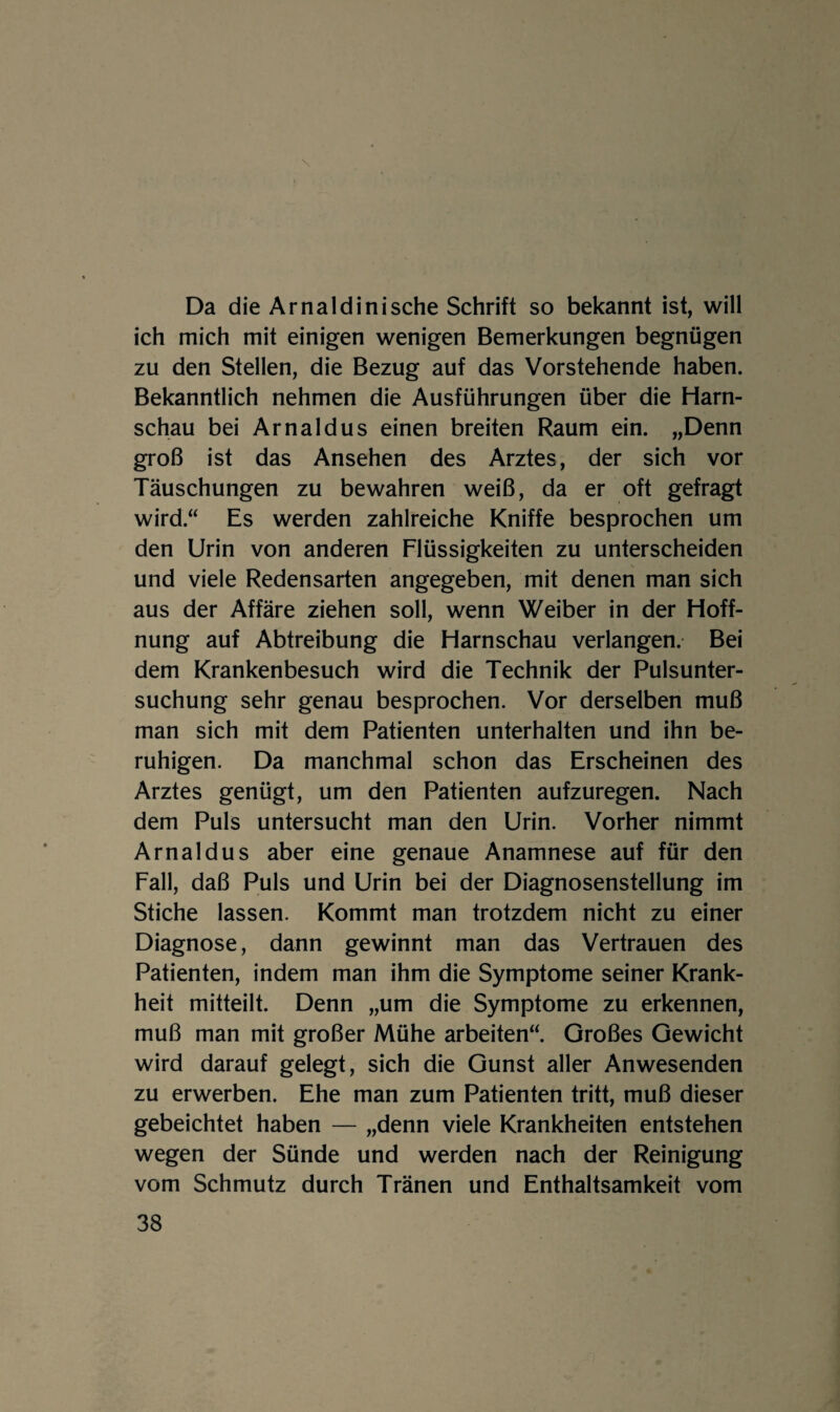 Da die Arnaldinische Schrift so bekannt ist, will ich mich mit einigen wenigen Bemerkungen begnügen zu den Stellen, die Bezug auf das Vorstehende haben. Bekanntlich nehmen die Ausführungen über die Harn¬ schau bei Arnaldus einen breiten Raum ein. „Denn groß ist das Ansehen des Arztes, der sich vor Täuschungen zu bewahren weiß, da er oft gefragt wird.“ Es werden zahlreiche Kniffe besprochen um den Urin von anderen Flüssigkeiten zu unterscheiden und viele Redensarten angegeben, mit denen man sich aus der Affäre ziehen soll, wenn Weiber in der Hoff¬ nung auf Abtreibung die Harnschau verlangen. Bei dem Krankenbesuch wird die Technik der Pulsunter¬ suchung sehr genau besprochen. Vor derselben muß man sich mit dem Patienten unterhalten und ihn be¬ ruhigen. Da manchmal schon das Erscheinen des Arztes genügt, um den Patienten aufzuregen. Nach dem Puls untersucht man den Urin. Vorher nimmt Arnaldus aber eine genaue Anamnese auf für den Fall, daß Puls und Urin bei der Diagnosenstellung im Stiche lassen. Kommt man trotzdem nicht zu einer Diagnose, dann gewinnt man das Vertrauen des Patienten, indem man ihm die Symptome seiner Krank¬ heit mitteilt. Denn „um die Symptome zu erkennen, muß man mit großer Mühe arbeiten“. Großes Gewicht wird darauf gelegt, sich die Gunst aller Anwesenden zu erwerben. Ehe man zum Patienten tritt, muß dieser gebeichtet haben — „denn viele Krankheiten entstehen wegen der Sünde und werden nach der Reinigung vom Schmutz durch Tränen und Enthaltsamkeit vom