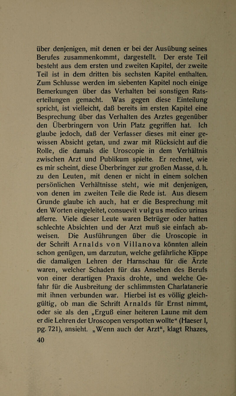 über denjenigen, mit denen er bei der Ausübung seines Berufes zusammenkommt, dargestellt. Der erste Teil besteht aus dem ersten und zweiten Kapitel, der zweite Teil ist in dem dritten bis sechsten Kapitel enthalten. Zum Schlüsse werden im siebenten Kapitel noch einige Bemerkungen über das Verhalten bei sonstigen Rats¬ erteilungen gemacht. Was gegen diese Einteilung spricht, ist vielleicht, daß bereits im ersten Kapitel eine Besprechung über das Verhalten des Arztes gegenüber den Überbringern von Urin Platz gegriffen hat. Ich glaube jedoch, daß der Verfasser dieses mit einer ge¬ wissen Absicht getan, und zwar mit Rücksicht auf die Rolle, die damals die Uroscopie in dem Verhältnis zwischen Arzt und Publikum spielte. Er rechnet, wie es mir scheint, diese Überbringer zur großen Masse, d. h. zu den Leuten, mit denen er nicht in einem solchen persönlichen Verhältnisse steht, wie mit denjenigen, von denen im zweiten Teile die Rede ist. Aus diesem Grunde glaube ich auch, hat er die Besprechung mit den Worten eingeleitet, consuevit vulgus medico urinas afferre. Viele dieser Leute waren Betrüger oder hatten schlechte Absichten und der Arzt muß sie einfach ab¬ weisen. Die Ausführungen über die Uroscopie in der Schrift Arnalds von Villanova könnten allein schon genügen, um darzutun, welche gefährliche Klippe die damaligen Lehren der Harnschau für die Arzte waren, welcher Schaden für das Ansehen des Berufs von einer derartigen Praxis drohte, und welche Ge¬ fahr für die Ausbreitung der schlimmsten Charlatanerie mit ihnen verbunden war. Hierbei ist es völlig gleich¬ gültig, ob man die Schrift Arnalds für Ernst nimmt, oder sie als den „Erguß einer heiteren Laune mit dem er die Lehren der Uroscopen verspotten wollte“ (Haeser I, pg. 721), ansieht. „Wenn auch der Arzt“, klagt Rhazes,