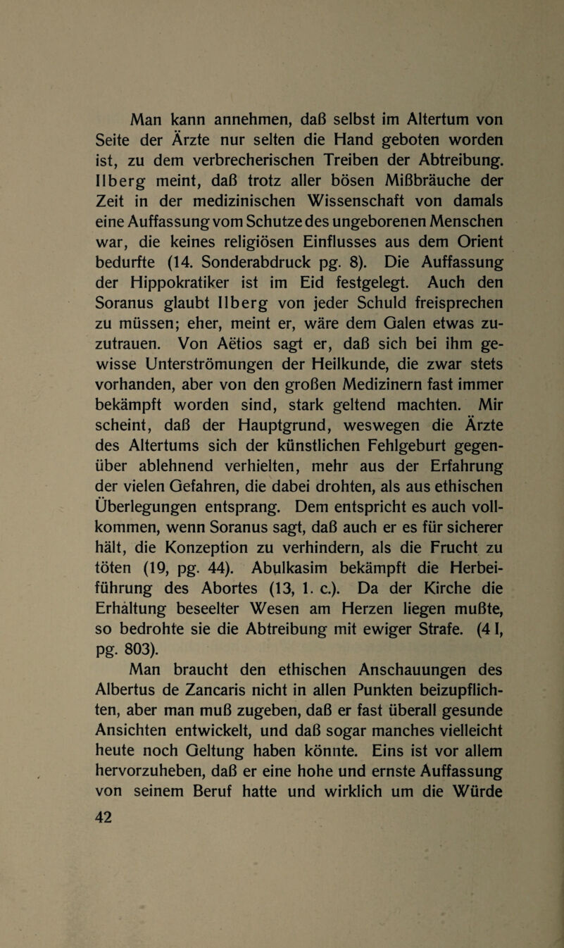 Man kann annehmen, daß selbst im Altertum von Seite der Ärzte nur selten die Hand geboten worden ist, zu dem verbrecherischen Treiben der Abtreibung. Ilberg meint, daß trotz aller bösen Mißbräuche der Zeit in der medizinischen Wissenschaft von damals eine Auffassung vom Schutze des ungeborenen Menschen war, die keines religiösen Einflusses aus dem Orient bedurfte (14. Sonderabdruck pg. 8). Die Auffassung der Hippokratiker ist im Eid festgelegt. Auch den Soranus glaubt Ilberg von jeder Schuld freisprechen zu müssen; eher, meint er, wäre dem Galen etwas zu¬ zutrauen. Von Aetios sagt er, daß sich bei ihm ge¬ wisse Unterströmungen der Heilkunde, die zwar stets vorhanden, aber von den großen Medizinern fast immer bekämpft worden sind, stark geltend machten. Mir scheint, daß der Hauptgrund, weswegen die Ärzte des Altertums sich der künstlichen Fehlgeburt gegen¬ über ablehnend verhielten, mehr aus der Erfahrung der vielen Gefahren, die dabei drohten, als aus ethischen • • _ Überlegungen entsprang. Dem entspricht es auch voll¬ kommen, wenn Soranus sagt, daß auch er es für sicherer hält, die Konzeption zu verhindern, als die Frucht zu töten (19, pg. 44). Abulkasim bekämpft die Herbei¬ führung des Abortes (13, 1. c.). Da der Kirche die Erhaltung beseelter Wesen am Herzen liegen mußte, so bedrohte sie die Abtreibung mit ewiger Strafe. (4 1, pg. 803). Man braucht den ethischen Anschauungen des Albertus de Zancaris nicht in allen Punkten beizupflich¬ ten, aber man muß zugeben, daß er fast überall gesunde Ansichten entwickelt, und daß sogar manches vielleicht heute noch Geltung haben könnte. Eins ist vor allem hervorzuheben, daß er eine hohe und ernste Auffassung von seinem Beruf hatte und wirklich um die Würde