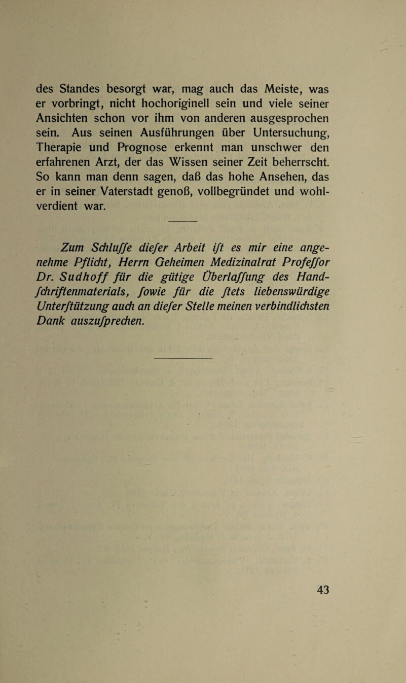 des Standes besorgt war, mag auch das Meiste, was er vorbringt, nicht hochoriginell sein und viele seiner Ansichten schon vor ihm von anderen ausgesprochen sein. Aus seinen Ausführungen über Untersuchung, Therapie und Prognose erkennt man unschwer den erfahrenen Arzt, der das Wissen seiner Zeit beherrscht. So kann man denn sagen, daß das hohe Ansehen, das er in seiner Vaterstadt genoß, vollbegründet und wohl¬ verdient war. Zum Schlüffe diefer Arbeit ift es mir eine ange¬ nehme Pflicht, Herrn Geheimen Medizinalrat Profeffor Dr. Südhoff für die gütige Üb erlaffüng des Hand- fchriftenmaterials, fowie für die ftets liebenswürdige Unterftützüng aach an diefer Stelle meinen verbindlichsten Dank aüszüfpredien.
