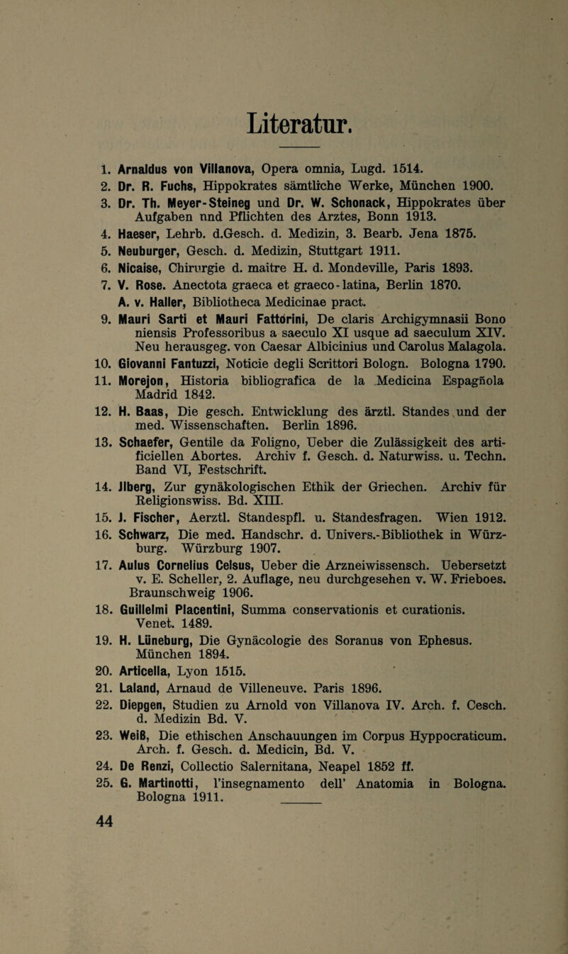 Literatur. 1. Arnaldus von Vilianova, Opera omnia, Lugd. 1514. 2. Dr. R. Fuchs, Hippokrates sämtliche Werke, München 1900. 3. Dr. Th. Meyer-Steineg und Dr. W. Schonack, Hippokrates über Aufgaben nnd Pflichten des Arztes, Bonn 1913. 4. Haeser, Lehrb. d.Gesch. d. Medizin, 3. Bearb. Jena 1875. 5. Neuburger, Gesch. d. Medizin, Stuttgart 1911. 6. Nicaise, Chirurgie d. maitre H. d. Mondeville, Paris 1893. 7. V. Rose. Anectota graeca et graeco-latina, Berlin 1870. A. V. Haller, Bibliotheca Medicinae pract. 9. Mauri Sarti et Mauri Fattdrini, De Claris Archigymnasü Bono niensis Professoribus a saeculo XI usque ad saeculum XIV. Neu herausgeg. von Caesar Albicinius und Carolus Malagola. 10. Giovanni Fantuzzi, Noticie degli Scrittori Bologn. Bologna 1790. 11. Morejon, Historia bibliografica de la .Medicina Espagnola Madrid 1842. 12. H. Baas, Die gesch. Entwicklung des ärztl. Standes,und der med. Wissenschaften. Berlin 1896. 13. Schaefer, Gentüe da Foligno, Ueber die Zulässigkeit des arti- ficiellen Abortes. Archiv f. Gesch. d. Naturwiss. u. Techn. Band VI, Festschrift. 14. Jlberg, Zur gynäkologischen Ethik der Griechen. Archiv für Keligionswiss. Bd. Xm. 15. J. Fischer, Aerztl. Standespfl. u. Standesfragen. Wien 1912. 16. Schwarz, Die med. Handschr. d. Univers.-Bibliothek in Würz¬ burg. Würzburg 1907. 17. Aulus Cornelius Ceisus, Ueber die Arzneiwissensch. Uebersetzt V. E. Scheller, 2. Auflage, neu durchgesehen v. W. Frieboes. Braunschweig 1906. 18. Guillelmi Placentini, Summa conservationis et curationis. Venet. 1489. 19. H. Lüneburg, Die Gynäcologie des Soranus von Ephesus. München 1894. 20. Articella, Lyon 1515. 21. Laland, Arnaud de Villeneuve. Paris 1896. 22. Diepgen, Studien zu Arnold von Villanova IV. Arch. f. Cesch. d. Medizin Bd. V. 23. Weiß, Die ethischen Anschauungen im Corpus Hyppocraticum. Arch. f. Gesch. d. Medicin, Bd. V. 24. De Renzl, Collectio Salernitana, Neapel 1852 ff. 25. G. Martinotti, rinsegnamento dell’ Anatomia in Bologna. Bologna 1911. _