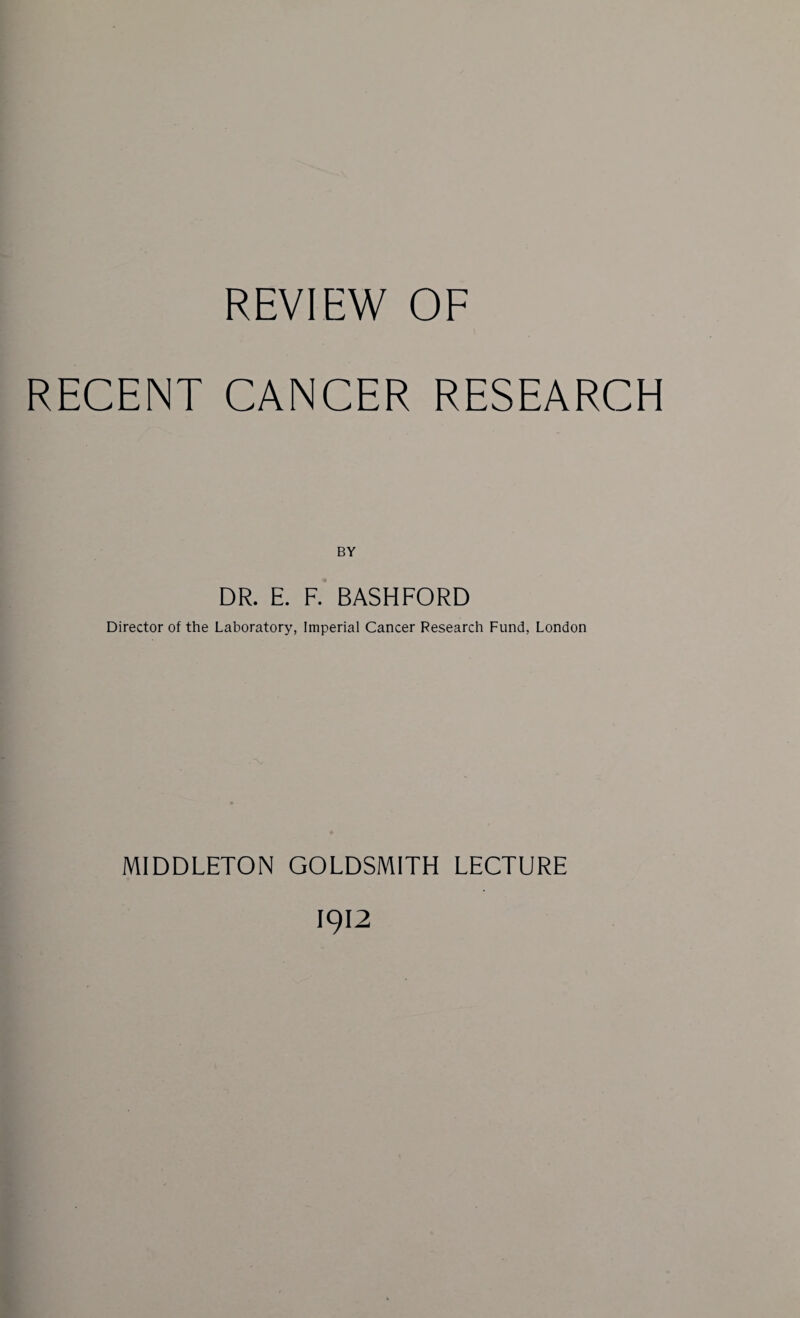 REVIEW OF RECENT CANCER RESEARCH BY DR. E. F. BASHFORD Director of the Laboratory, Imperial Cancer Research Fund, London MIDDLETON GOLDSMITH LECTURE 1912