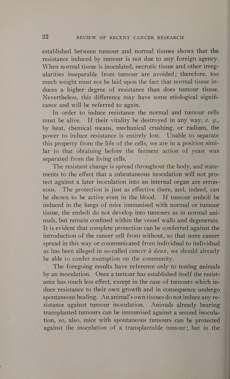 established between tumour and normal tissues shows that the resistance induced by tumour is not due to any foreign agency. When normal tissue is inoculated, necrotic tissue and other irreg¬ ularities inseparable from tumour are avoided; therefore, too much weight must not be laid upon the fact that normal tissue in¬ duces a higher degree of resistance than does tumour tissue. Nevertheless, this difference may have some etiological signifi¬ cance and will be referred to again. In order to induce resistance the normal and tumour cells must be alive. If their vitality be destroyed in any way, e. g., by heat, chemical means, mechanical crushing, or radium, the power tO' induce resistance is entirely lost. Unable to separate this property from the life of the cells, we are in a position simi¬ lar to that obtaining before the ferment action of yeast was separated from the living cells. The resistant change is spread throughout the body, and state¬ ments to the effect that a subcutaneous inoculation will not pro¬ tect against a later inoculation into an internal organ are erron¬ eous. The protection is just as effective there, and, indeed, can be shown to be active even in the blood. If tumour emboli be induced in the lungs of mice immunised with normal or tumour tissue, the emboli do not develop into tumours as in normal ani¬ mals, but remain confined within the vessel walls and degenerate. It is evident that complete protection can be conferred against the introduction of the cancer cell from without, so that were cancer spread in this way or communicated from individual to individual as has been alleged in so-called cancer a deux, we should already be able to confer exemption on the community. The foregoing results have reference only to testing animals by an inoculation. Once a tumour has established itself the resist¬ ance has much less effect, except in the case of tumours which in¬ duce resistance to their own growth and in consequence undergo spontaneous healing. An animafs own tissues do not induce any re¬ sistance against tumour inoculation. Animals already bearing transplanted tumours can be immunised against a second inocula¬ tion, so, also, mice with spontaneous tumours can be protected against the inoculation of a transplantable tumour; but in the