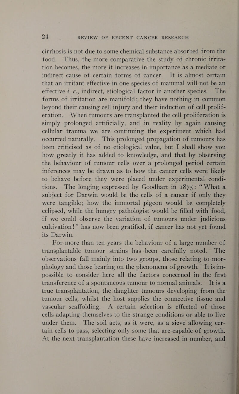 cirrhosis is not due to some chemical substance absorbed from the food. Thus, the more comparative the study of chronic irrita¬ tion becomes, the more it increases in importance as a mediate or indirect cause of certain forms of cancer. It is almost certain that an irritant effective in one species of mammal will not be an effective i. e., indirect, etiological factor in another species. The forms of irritation are manifold; they have nothing in common beyond their causing cell injury and their induction of cell prolif¬ eration. When tumours are transplanted the cell proliferation is simply prolonged artificially, and in reality by again causing cellular trauma we are continuing the experiment which had occurred naturally. This prolonged propagation of tumours has been criticised as of no etiological value, but I shall show you how greatly it has added to knowledge, and that by observing the behaviour of tumour cells over a prolonged period certain inferences may be drawn as to how the cancer cells were likely to behave before they were placed under experimental condi¬ tions. The longing expressed by Goodhart in 1875: ‘‘What a subject for Darwin would be the cells of a cancer if only they were tangible; how the immortal pigeon would be completely eclipsed, while the hungry pathologist would be filled with food, if we could observe the variation of tumours under judicious cultivation!” has now been gratified, if cancer has not yet found its Darwin. For more than ten years the behaviour of a large number of transplantable tumour strains has been carefully noted. The observations fall mainly into two groups, those relating to mor¬ phology and those bearing on the phenomena of growth. It is im¬ possible to consider here all the factors concerned in the first transference of a spontaneous tumour to normal animals. It is a true transplantation, the daughter tumours developing from the tumour cells, whilst the host supplies the connective tissue and vascular scaffolding. A certain selection is effected of those cells adapting themselves to the strange conditions or able to live under them. The soil acts, as it were, as a sieve allowing cer¬ tain cells to pass, selecting only some that are capable of growth. At the next transplantation these have increased in number, and