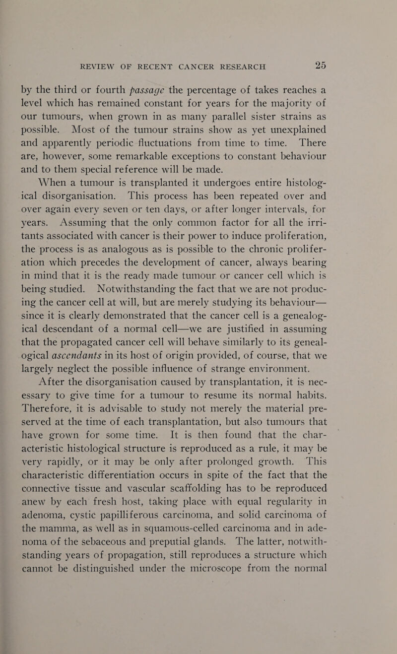 by the third or fourth passage the percentage of takes reaches a level which has remained constant for years for the majority of our tumours, when grown in as many parallel sister strains as possible. Most of the tumour strains show as yet unexplained and apparently periodic fluctuations from time to time. There are, however, some remarkable exceptions to constant behaviour and to them special reference will be made. When a tumour is transplanted it undergoes entire histolog¬ ical disorganisation. This process has been repeated over and over again every seven or ten days, or after longer intervals, for years. Assuming that the only common factor for all the irri¬ tants associated with cancer is their power to induce proliferation, the process is as analogous as is possible to the chronic prolifer¬ ation which precedes the development of cancer, always bearing in mind that it is the ready made tumour or cancer cell which is being studied. Notwithstanding the fact that we are not produc¬ ing the cancer cell at will, but are merely studying its behaviour— since it is clearly demonstrated that the cancer cell is a genealog¬ ical descendant of a normal cell—we are justified in assuming that the propagated cancer cell will behave similarly to its geneal¬ ogical ascendants in its host of origin provided, of course, that we largely neglect the possible influence of strange environment. After the disorganisation caused by transplantation, it is nec¬ essary to give time for a tumour to resume its normal habits. Therefore, it is advisable to study not merely the material pre¬ served at the time of each transplantation, but also tumours that have grown for some time. It is then found that the char¬ acteristic histological structure is reproduced as a rule, it may be very rapidly, or it may be only after prolonged growth. This characteristic differentiation occurs in spite of the fact that the connective tissue and vascular scaffolding has to be reproduced anew by each fresh host, taking place with equal regularity in adenoma, cystic papilliferous carcinoma, and solid carcinoma of the mamma, as well as in squamous-celled carcinoma and in ade¬ noma of the sebaceous and preputial glands. The latter, notwith¬ standing years of propagation, still reproduces a structure which cannot be distinguished under the microscope from the normal