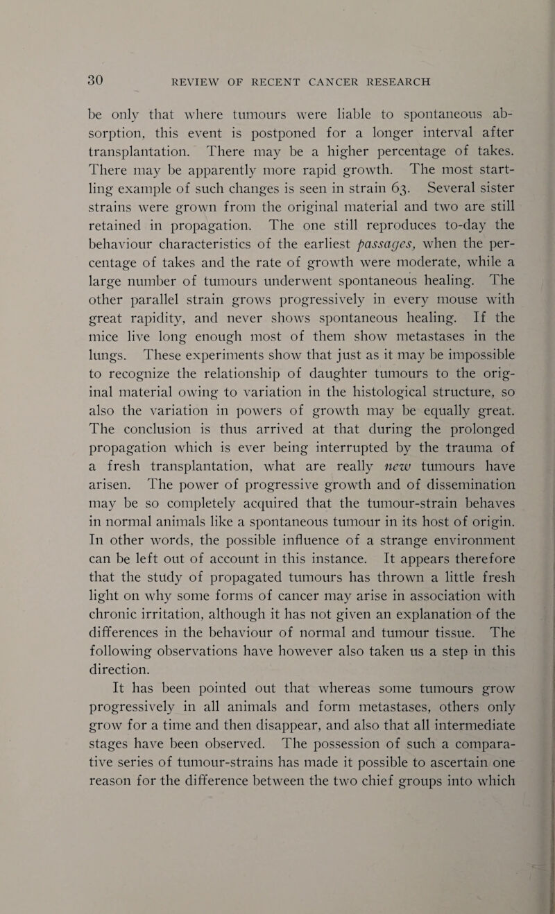 be only that where tumours were liable to spontaneous ab¬ sorption, this event is postponed for a longer interval after transplantation. There may be a higher percentage of takes. There may be apparently more rapid growth. The most start¬ ling example of such changes is seen in strain 63. Several sister strains were grown from the original material and two are still retained in propagation. The one still reproduces to-day the behaviour characteristics of the earliest passages^ when the per¬ centage of takes and the rate of growth were moderate, while a large number of tumours underwent spontaneous healing. The other parallel strain grows progressively in every mouse with great rapidity, and never shows spontaneous healing. If the mice live long enough most of them show metastases in the lungs. These experiments show that just as it may be impossible to recognize the relationship of daughter tumours to the orig¬ inal material owing to variation in the histological structure, so also the variation in powers of growth may be equally great. The conclusion is thus arrived at that during the prolonged propagation which is ever being interrupted by the trauma of a fresh transplantation, what are really new tumours have arisen. The power of progressive growth and of dissemination may be so completely acquired that the tumour-strain behaves in normal animals like a spontaneous tumour in its host of origin. In other words, the possible influence of a strange environment can be left out of account in this instance. It appears therefore that the study of propagated tumours has thrown a little fresh light on why some forms of cancer may arise in association with chronic irritation, although it has not given an explanation of the differences in the behaviour of normal and tumour tissue. The following observations have however also taken us a step in this direction. It has been pointed out that whereas some tumours grow progressively in all animals and form metastases, others only grow for a time and then disappear, and also that all intermediate stages have been observed. The possession of such a compara¬ tive series of tumour-strains has made it possible to ascertain one reason for the difference between the two chief groups into which