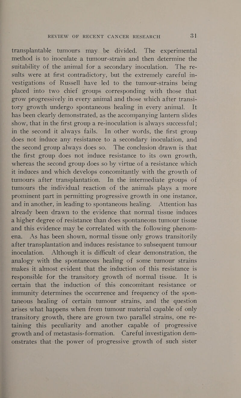 transplantable tnmonrs may be divided. The experimental method is to inoculate a tumonr-strain and then determine the suitability of the animal for a secondary inoculation. The re¬ sults were at first contradictory, but the extremely careful in¬ vestigations of Russell have led to the tumour-strains being placed into two chief groups corresponding with those that grow progressively in every animal and those which after transi¬ tory growth undergo spontaneous healing in every animal. It has been clearly demonstrated, as the accompanying lantern slides show, that in the first group a re-inoculation is always successful; in the second it always fails. In other words, the first group does not induce any resistance to a secondary inoculation, and the second group always does so. The conclusion drawn is that the first group does not induce resistance to its own growth, whereas the second group does so by virtue of a resistance which it induces and which develops concomitantly with the growth of tumours after transplantation. In the intermediate groups of tumours the individual reaction of the animals plays a more prominent part in permitting progressive growth in one instance, and in another, in leading to spontaneous healing. Attention has already been drawn to the evidence that normal tissue induces a higher degree of resistance than does spontaneous tumour tissue and this evidence may be correlated with the following phenom¬ ena. As has been shown, normal tissue only grows transitorily after transplantation and induces resistance to subsequent tumour inoculation. Although it is difficult of clear demonstration, the analogy with the spontaneous healing of some tumour strains makes it almost evident that the induction of this resistance is responsible for the transitory growth of normal tissue. It is certain that the induction of this concomitant resistance or immunity determines the occurrence and frequency of the spon¬ taneous healing of certain tumour strains, and the question arises what happens when from tumour material capable of only transitory growth, there are grown two parallel strains, one re¬ taining this peculiarity and another capable of progressive growth and of metastasis-formation. Careful investigation dem¬ onstrates that the power of progressive growth of such sister