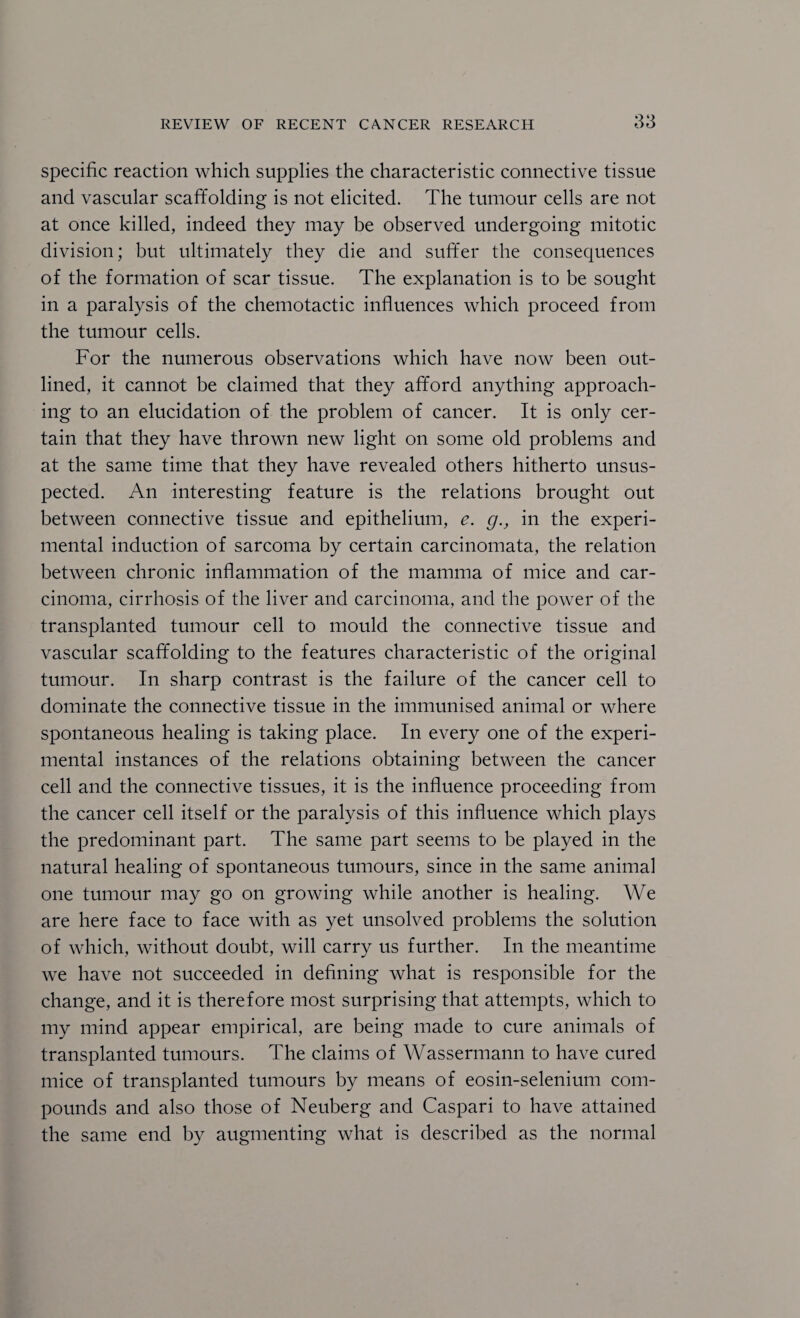 Specific reaction which supplies the characteristic connective tissue and vascular scaffolding is not elicited. The tumour cells are not at once killed, indeed they may be observed undergoing mitotic division; but ultimately they die and suffer the consequences of the formation of scar tissue. The explanation is to be sought in a paralysis of the chemotactic influences which proceed from the tumour cells. For the numerous observations which have now been out¬ lined, it cannot be claimed that they afford anything approach¬ ing to an elucidation of the problem of cancer. It is only cer¬ tain that they have thrown new light on some old problems and at the same time that they have revealed others hitherto unsus¬ pected. An interesting feature is the relations brought out between connective tissue and epithelium, e. g., in the experi¬ mental induction of sarcoma by certain carcinomata, the relation between chronic inflammation of the mamma of mice and car¬ cinoma, cirrhosis of the liver and carcinoma, and the power of the transplanted tumour cell to mould the connective tissue and vascular scaffolding to the features characteristic of the original tumour. In sharp contrast is the failure of the cancer cell to dominate the connective tissue in the immunised animal or where spontaneous healing is taking place. In every one of the experi¬ mental instances of the relations obtaining between the cancer cell and the connective tissues, it is the influence proceeding from the cancer cell itself or the paralysis of this influence which plays the predominant part. The same part seems to be played in the natural healing of spontaneous tumours, since in the same animal one tumour may go on growing while another is healing. We are here face to face with as yet unsolved problems the solution of which, without doubt, will carry us further. In the meantime we have not succeeded in defining what is responsible for the change, and it is therefore most surprising that attempts, which to my mind appear empirical, are being made to cure animals of transplanted tumours. The claims of Wassermann to have cured mice of transplanted tumours by means of eosin-selenium com¬ pounds and also those of Neuberg and Caspar! to have attained the same end by augmenting what is described as the normal