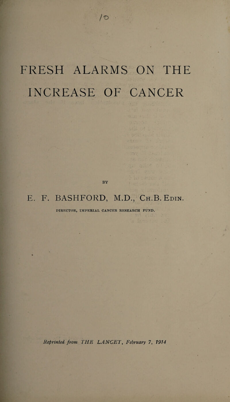 FRESH ALARMS ON THE INCREASE OF CANCER E. F. BASHFORD, M.D., Ch.B. Edin. DIRECTOR, IMPERIAL CANCER RESEARCH FUND. Reprinted, from THE LANCET, February 7, 1914