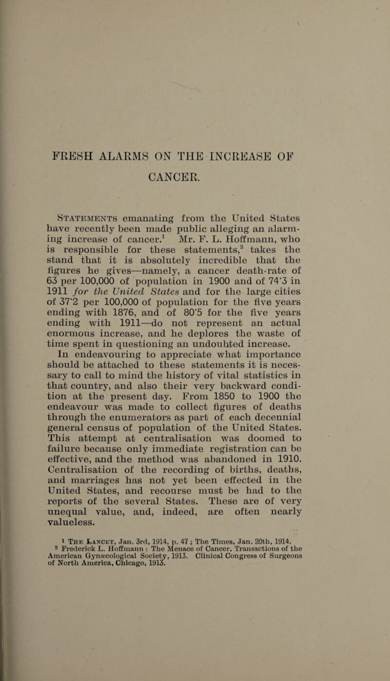 FRESH ALARMS ON THE INCREASE OF CANCER. Statements emanating from the United States have recently been made public alleging an alarm¬ ing increase of cancer.1 Mr. F. L. Hoffmann, who is responsible for these statements,2 takes the stand that it is absolutely incredible that the figures he gives—namely, a cancer death-rate of 63 per 100,000 of population in 1900 and of 74'3 in 1911 for the United States and for the large cities of 37‘2 per 100,000 of population for the five years ending with 1876, and of 80'5 for the five years ending with 1911—do not represent an actual enormous increase, and he deplores the waste of time spent in questioning an undoubted increase. In endeavouring to appreciate what importance should be attached to these statements it is neces¬ sary to call to mind the history of vital statistics in that country, and also their very backward condi¬ tion at the present day. From 1850 to 1900 the endeavour was made to collect figures of deaths through the enumerators as part of each decennial general census of population of the United States. This attempt at centralisation was doomed to failure because only immediate registration can be effective, and the method was abandoned in 1910. Centralisation of the recording of births, deaths, and marriages has not yet been effected in the United States, and recourse must be had to the reports of the several States. These are of very unequal value, and, indeed, are often nearly valueless. 1 The Lancet, Jan. 3rd, 1914, p. 47 ; The Times, Jan. 20th, 1914. 2 Frederick L. Hoffmann : The Menace of Cancer, Transactions of the American Gynaecological Society, 1913. Clinical Congress of Surgeons of North America, Chicago, 1913.