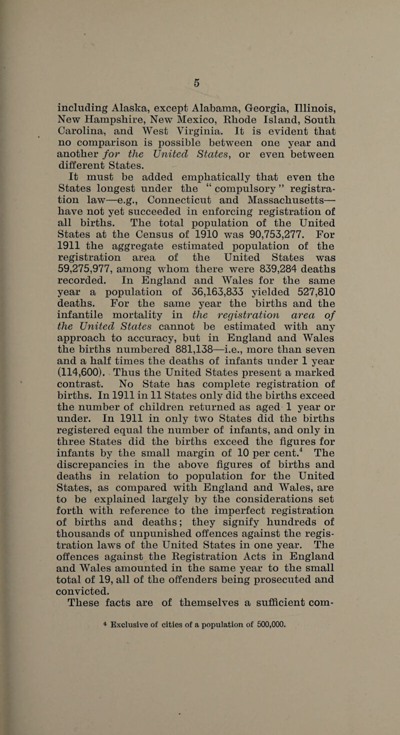 including Alaska, except Alabama, Georgia, Illinois, New Hampshire, New Mexico, Rhode Island, South Carolina, and West Virginia. It is evident that no comparison is possible between one year and another for the United States, or even between different States. It must be added emphatically that even the States longest under the “ compulsory ” registra¬ tion law—e.g., Connecticut and Massachusetts—- have not yet succeeded in enforcing registration of all births. The total population of the United States at the Census of 1910 was 90,753,277. For 1911 the aggregate estimated population of the registration area of the United States was 59,275,977, among whom there were 839,284 deaths recorded. In England and Wales for the same year a population of 36,163,833 yielded 527,810 deaths. For the same year the births and the infantile mortality in the registration area of the United States cannot be estimated with any approach to accuracy, but in England and Wales the births numbered 881,138—i.e., more than seven and a half times the deaths of infants under 1 year (114,600). Thus the United States present a marked contrast. No State has complete registration of births. In 1911 in 11 States only did the births exceed the number of children returned as aged 1 year or under. In 1911 in only two States did the births registered equal the number of infants, and only in three States did the births exceed the figures for infants by the small margin of 10 per cent.4 The discrepancies in the above figures of births and deaths in relation to population for the United States, as compared with England and Wales, are to be explained largely by the considerations set forth with reference to the imperfect registration of births and deaths; they signify hundreds of thousands of unpunished offences against the regis¬ tration laws of the United States in one year. The offences against the Registration Acts in England and Wales amounted in the same year to the small total of 19, all of the offenders being prosecuted and convicted. These facts are of themselves a sufficient com- 4 Exclusive of cities of a population of 500,000.