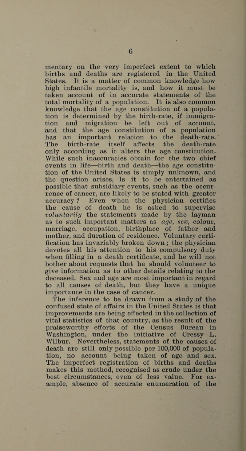 mentary on tlie very imperfect extent to which births and deaths are registered in the United States. It is a matter of common knowledge how high infantile mortality is, and how it must be taken account of in accurate statements of the total mortality of a population. It is also common knowledge that the age constitution of a popula¬ tion is determined by the birth-rate, if immigra¬ tion and migration be left out of account, and that the age constitution of a population has an important relation to the death-rate. The birth-rate itself affects the death-rate only according as it alters the age constitution. While such inaccuracies obtain for the two chief events in life—birth and death—the age constitu¬ tion of the United States is simply unknown, and the question arises, Is it to be entertained as possible that subsidiary events, such as the occur¬ rence of cancer, are likely to be stated with greater accuracy ? Even when the physician certifies the cause of death he is asked to supervise voluntarilxj the statements made by the layman as to such important matters as age, sex, colour, marriage, occupation, birthplace of father and mother, and duration of residence. Voluntary certi¬ fication has invariably broken down ; the physician devotes all his attention to his compulsory duty when filling in a death certificate, and he will not bother about requests that he should volunteer to give information as to other details relating to the deceased. Sex and age are most important in regard to all causes of death, but they have a unique importance in the case of cancer. The inference to be drawn from a study of the confused state of affairs in the United States is that improvements are being effected in the collection of vital statistics of that country, as the result of the praiseworthy efforts of the Census Bureau in Washington, under the initiative of Cressy L. Wilbur. Nevertheless, statements of the causes of death are still only possible per 100,000 of popula¬ tion, no account being taken of age and sex. The imperfect registration of births and deaths makes this method, recognised as crude under the best circumstances, even of less value. For ex¬ ample, absence of accurate enumeration of the