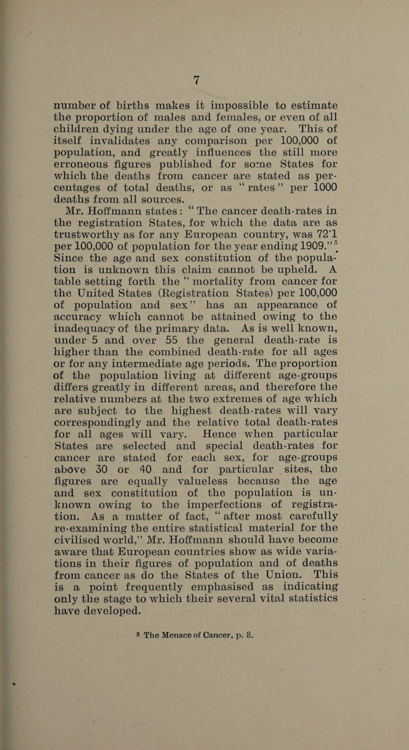 number of births makes it impossible to estimate the proportion of males and females, or even of all children dying under the age of one year. This of itself invalidates any comparison per 100,000 of population, and greatly influences the still more erroneous figures published for some States for which the deaths from cancer are stated as per¬ centages of total deaths, or as “ rates ” per 1000 deaths from all sources. Mr. Hoffmann states : “ The cancer death-rates in the registration States, for which the data are as trustworthy as for any European country, was 72T per 100,000 of population for the year ending 1909.”* Since the age and sex constitution of the popula¬ tion is unknown this claim cannot be upheld. A table setting forth the “ mortality from cancer for the United States (Registration States) per 100,000 of population and sex” has an appearance of accuracy which cannot be attained owing to the inadequacy of the primary data. As is well known, under 5 and over 55 the general death-rate is higher than the combined death-rate for all ages or for any intermediate age periods. The proportion of the population living at different age-groups differs greatly in different areas, and therefore the relative numbers at the two extremes of age which are subject to the highest death-rates will vary correspondingly and the relative total death-rates for all ages will vary. Hence when particular States are selected and special death-rates for cancer are stated for each sex, for age-groups above 30 or 40 and for particular sites, the figures are equally valueless because the age and sex constitution of the population is un¬ known owing to the imperfections of registra¬ tion. As a matter of fact, “ after most carefully re-examining the entire statistical material for the civilised world,” Mr. Hoffmann should have become aware that European countries show as wide varia¬ tions in their figures of population and of deaths from cancer as do the States of the Union. This is a point frequently emphasised as indicating only the stage to which their several vital statistics have developed. 5 The Menace of Cancer, p. 8.