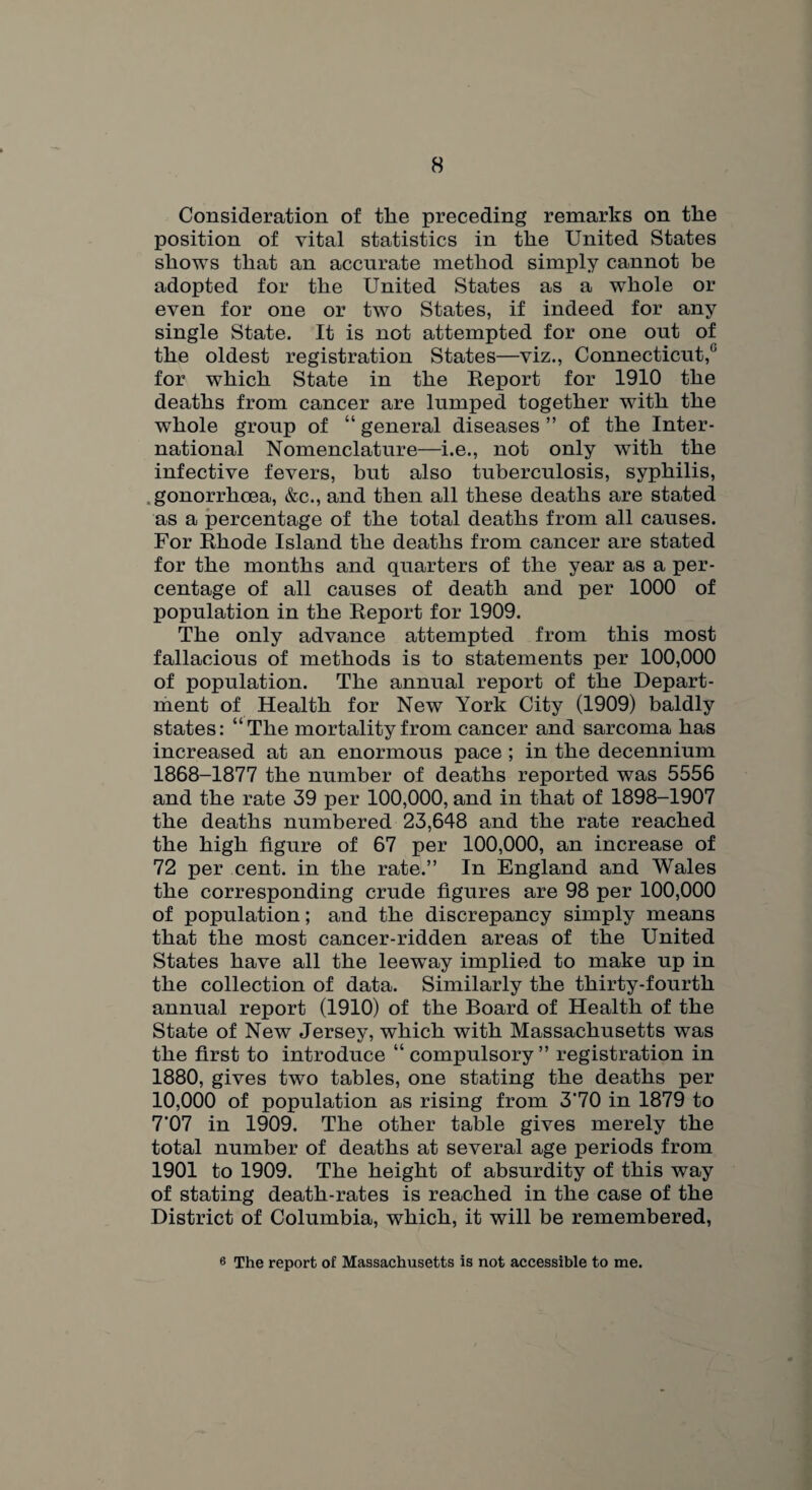 Consideration of the preceding remarks on the position of vital statistics in the United States shows that an accurate method simply cannot be adopted for the United States as a whole or even for one or two States, if indeed for any single State. It is not attempted for one out of the oldest registration States—viz., Connecticut,0 for which State in the Report for 1910 the deaths from cancer are lumped together with the whole group of “ general diseases ” of the Inter¬ national Nomenclature—i.e., not only with the infective fevers, but also tuberculosis, syphilis, .gonorrhoea, &c., and then all these deaths are stated as a percentage of the total deaths from all causes. For Rhode Island the deaths from cancer are stated for the months and quarters of the year as a per¬ centage of all causes of death and per 1000 of population in the Report for 1909. The only advance attempted from this most fallacious of methods is to statements per 100,000 of population. The annual report of the Depart¬ ment of Health for New York City (1909) baldly states: “The mortality from cancer and sarcoma has increased at an enormous pace ; in the decennium 1868-1877 the number of deaths reported was 5556 and the rate 39 per 100,000, and in that of 1898-1907 the deaths numbered 23,648 and the rate reached the high figure of 67 per 100,000, an increase of 72 per cent, in the rate.” In England and Wales the corresponding crude figures are 98 per 100,000 of population; and the discrepancy simply means that the most cancer-ridden areas of the United States have all the leeway implied to make up in the collection of data. Similarly the thirty-fourth annual report (1910) of the Board of Health of the State of New Jersey, which with Massachusetts was the first to introduce “ compulsory ” registration in 1880, gives two tables, one stating the deaths per 10,000 of population as rising from 3'70 in 1879 to 7'07 in 1909. The other table gives merely the total number of deaths at several age periods from 1901 to 1909. The height of absurdity of this way of stating death-rates is reached in the case of the District of Columbia, which, it will be remembered, 6 The report of Massachusetts is not accessible to me.