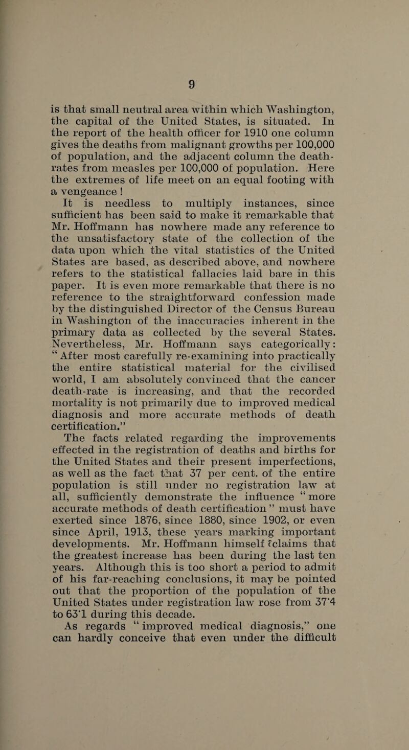 is that small neutral area within which Washington, the capital of the United States, is situated. In the report of the health officer for 1910 one column gives the deaths from malignant growths per 100,000 of population, and the adjacent column the death- rates from measles per 100,000 of population. Here the extremes of life meet on an equal footing with a vengeance! It is needless to multiply instances, since sufficient has been said to make it remarkable that Mr. Hoffmann has nowhere made any reference to the unsatisfactory state of the collection of the data upon which the vital statistics of the United States are based, as described above, and nowhere refers to the statistical fallacies laid bare in this paper. It is even more remarkable that there is no reference to the straightforward confession made by the distinguished Director of the Census Bureau in Washington of the inaccuracies inherent in the primary data as collected by the several States. Nevertheless, Mr. Hoffmann says categorically: “ After most carefully re-examining into practically the entire statistical material for the civilised world, I am absolutely convinced that the cancer death-rate is increasing, and that the recorded mortality is not primarily due to improved medical diagnosis and more accurate methods of death certification.” The facts related regarding the improvements effected in the registration of deaths and births for the United States and their present imperfections, as well as the fact that 37 per cent, of the entire population is still under no registration law at all, sufficiently demonstrate the influence “ more accurate methods of death certification” must have exerted since 1876, since 1880, since 1902, or even since April, 1913, these years marking important developments. Mr. Hoffmann himself fclaims that the greatest increase has been during the last ten years. Although this is too short a period to admit of his far-reaching conclusions, it may be pointed out that the proportion of the population of the United States under registration law rose from 37*4 to 63'1 during this decade. As regards “ improved medical diagnosis,” one can hardly conceive that even under the difficult