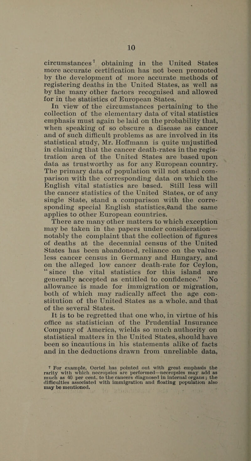 circumstances7 obtaining in the United States more accurate certification lias not been promoted by the development of more accurate methods of registering deaths in the United States, as well as by the many other factors recognised and allowed for in the statistics of European States. In view of the circumstances pertaining to the collection of the elementary data of vital statistics emphasis must again be laid on the probability that, when speaking of so obscure a disease as cancer and of such difficult problems as are involved in its statistical study, Mr. Hoffmann is quite unjustified in claiming that the cancer death-rates in the regis¬ tration area of the United States are based upon data as trustworthy as for any European country. The primary data of population will not stand com¬ parison with the corresponding data on which the English vital statistics are based. Still less will the cancer statistics of the United States, or of any single State, stand a comparison with the corre¬ sponding special English statistics,6and the same applies to other European countries. There are many other matters to which exception may be taken in the papers under consideration— notably the complaint that the collection of figures of deaths at the decennial census of the United States has been abandoned, reliance on the value¬ less cancer census in Germany and Hungary, and on the alleged low cancer death-rate for Ceylon, “ since the vital statistics for this island are generally accepted as entitled to confidence.” No allowance is made for immigration or migration, both of which may radically affect the age con¬ stitution of the United States as a whole, and that of the several States. It is to be regretted that one who, in virtue of his office as statistician of the Prudential Insurance Company of America, wields so much authority on statistical matters in the United States, should have been so incautious in his statements alike of facts and in the deductions drawn from unreliable data, 7 For example, Oertel has pointed out with great emphasis the rarity with which necropsies are performed—necropsies may add as much as 40 per cent, to the cancers diagnosed in internal organs ; the difficulties associated with immigration and floating population also may be mentioned.