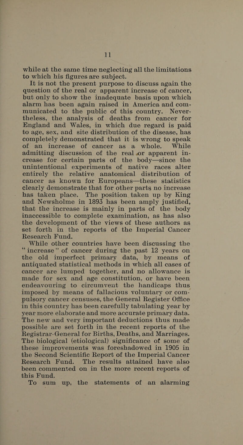 while at the same time neglecting all the limitations to which his figures are subject. It is not the present purpose to discuss again the question of the real or apparent increase of cancer, but only to show the inadequate basis upon which alarm has been again raised in America and com¬ municated to the public of this country. Never¬ theless, the analysis of deaths from cancer for England and Wales, in which due regard is paid to age, sex, and site distribution of the disease, has completely demonstrated that it is wrong to speak of an increase of cancer as a wdiole. While admitting discussion of the real x>r apparent in¬ crease for certain parts of the body—since the unintentional experiments of native races alter entirely the relative anatomical distribution of cancer as known for Europeans—these statistics clearly demonstrate that for other parts no increase has taken place. The position taken up by King and Newsholme in 1893 has been amply justified, that the increase is mainly in parts of the body inaccessible to complete examination, as has also the development of the views of these authors as set forth in the reports of the Imperial Cancer Research Fund. While other countries have been discussing the “ increase ” of cancer during the past 12 years on the old imperfect primary data, by means of antiquated statistical methods in which all cases of cancer are lumped together, and no allowance is made for sex and age constitution, or have been endeavouring to circumvent the handicaps thus imposed by means of fallacious voluntary or com¬ pulsory cancer censuses, the General Register Office in this country has been carefully tabulating year by year more elaborate and more accurate primary data. The new and very important deductions thus made possible are set forth in the recent reports of the Registrar-General for Births, Deaths, and Marriages. The biological (etiological) significance of some of these improvements was foreshadowed in 1905 in the Second Scientific Report of the Imperial Cancer Research Fund. The results attained have also been commented on in the more recent reports of this Fund. To sum up, the statements of an alarming