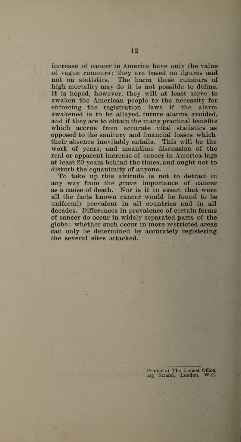 increase of cancer in America have only the value of vague rumours ; they are based on figures and not on statistics. The harm these rumours of high mortality may do it is not possible to define. It is hoped, however, they will at least serve to awaken the American people to the necessity for enforcing the registration laws if the alarm awakened is to be allayed, future alarms avoided, and if they are to obtain the many practical benefits which accrue from accurate vital statistics as opposed to the sanitary and financial losses which their absence inevitably entails. This will be the work of years, and meantime discussion of the real or apparent increase of cancer in America lags at least 20 years behind the times, and ought not to disturb the equanimity of anyone. To take up this attitude is not to detract in any way from the grave importance of cancer as a cause of death. Nor is it to assert that w^ere all the facts known cancer would be found to be uniformly prevalent in all countries and in all decades. Differences in prevalence of certain forms of cancer do occur in widely separated parts of the globe; whether such occur in more restricted areas can only be determined by accurately registering the several sites attacked. Printed at The Lancet Office, 423 Strand, London, W.C.