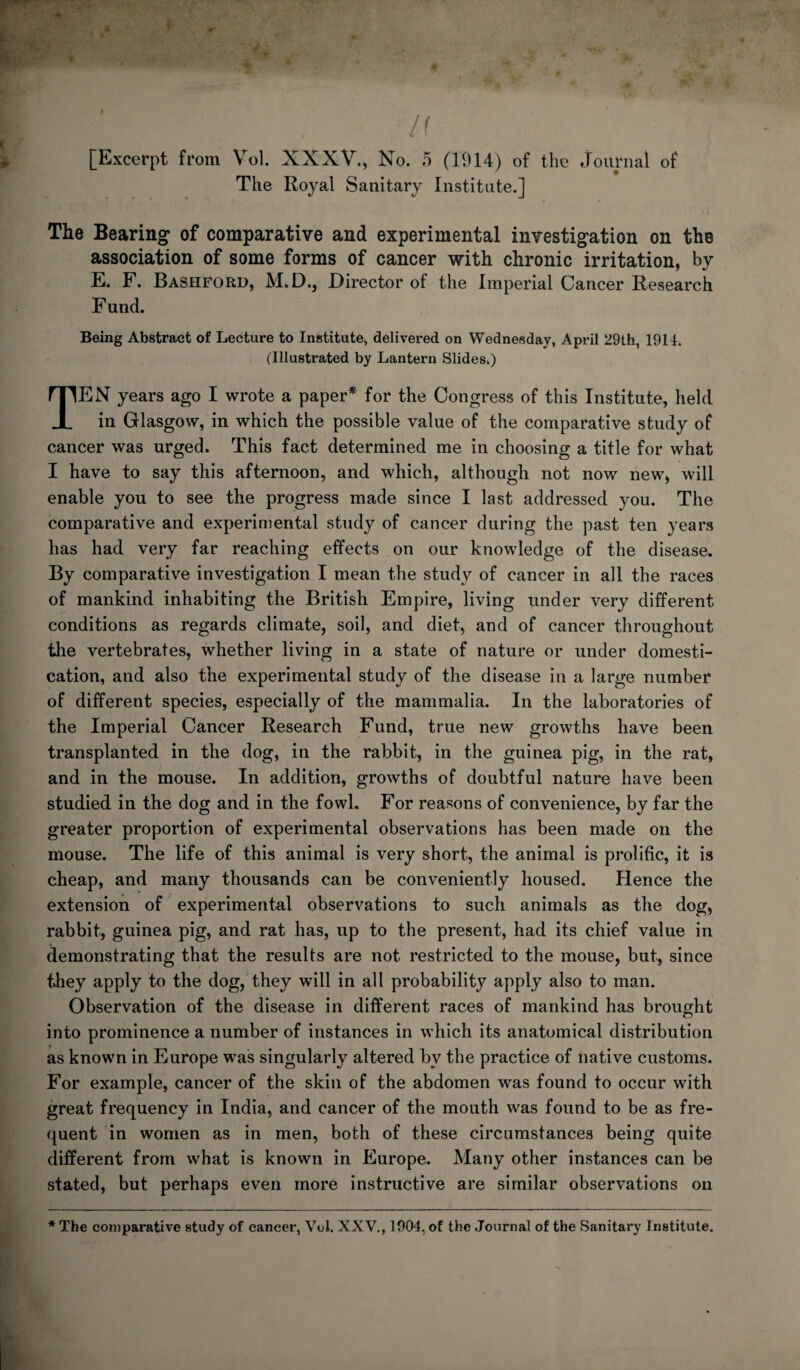 The Royal Sanitary Institute.] The Bearing^ of comparative and experimental investigation on the association of some forms of cancer with chronic irritation, by E. F. Bashford, M.D., Director of the Imperial Cancer Research Fund. Being Abstract of Lecture to Institute, delivered on Wednesday, April 29th, 1914. (Illustrated by Lantern Slides.) Ten years ago I wrote a paper^ for the Congress of this Institute, held in Glasgow, in which the possible value of the comparative study of cancer was urged. This fact determined me in choosing a title for what I have to say this afternoon, and which, although not now new, will enable you to see the progress made since I last addressed you. The comparative and experiuiental study of cancer during the past ten years has had very far reaching effects on our knowledge of the disease. By comparative investigation I mean the study of cancer in all the races of mankind inhabiting the British Empire, living under very different conditions as regards climate, soil, and diet, and of cancer throughout the vertebrates, whether living in a state of nature or under domesti¬ cation, and also the experimental study of the disease in a large number of different species, especially of the mammalia. In the laboratories of the Imperial Cancer Research Fund, true new growths have been transplanted in the dog, in the rabbit, in the guinea pig, in the rat, and in the mouse. In addition, growths of doubtful nature have been studied in the dog and in the fowl. For reasons of convenience, by far the greater proportion of experimental observations has been made on the mouse. The life of this animal is very short, the animal is prolific, it is cheap, and many thousands can be conveniently housed. Hence the extension of experimental observations to such animals as the dog, rabbit, guinea pig, and rat has, up to the present, had its chief value in demonstrating that the results are not restricted to the mouse, but, since they apply to the dog, they will in all probability apply also to man. Observation of the disease in different races of mankind has brought into prominence a number of instances in which its anatomical distribution as known in Europe was singularly altered by the practice of native customs. For example, cancer of the skin of the abdomen was found to occur with great frequency in India, and cancer of the mouth was found to be as fre¬ quent in women as in men, both of these circumstances being quite different from what is known in Europe. Many other instances can be stated, but perhaps even more instructive are similar observations on * The comparative study of cancer, Vol. XXV., 1904, of the Journal of the Sanitary Institute.