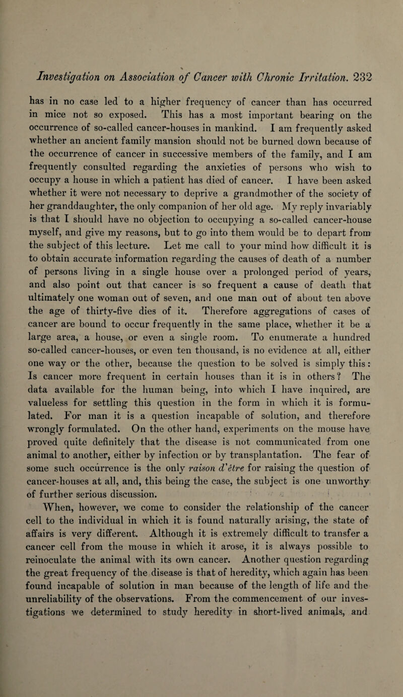 has in no case led to a higher frequency of cancer than has occurred in mice not so exposed. This has a most important bearing on the occurrence of so-called cancer-houses in mankind. I am frequently asked whether an ancient family mansion should not be burned down because of the occurrence of cancer in successive members of the family, and I am frequently consulted regarding the anxieties of persons who wish to occupy a house in which a patient has died of cancer. I have been asked whether it were not necessary to deprive a grandmother of the society of her granddaughter, the only companion of her old age. My reply invariably is that I should have no objection to occupying a so-called cancer-house myself, and give my reasons, but to go into them would be to depart from the subject of this lecture. Let me call to your mind how difficult it is to obtain accurate information regarding the causes of death of a number of persons living in a single house over a prolonged period of years, and also point out that cancer is so frequent a cause of death that ultimately one woman out of seven, and one man out of about ten above the age of thirty-five dies of it. Therefore aggregations of cases of cancer are bound to occur frequently in the same place, whether it be a large area, a house, or even a single room. To enumerate a hundred so-called cancer-houses, or even ten thousand, is no evidence at all, either one way or the other, because the question to be solved is simply this: Is cancer more frequent in certain houses than it is in others? The data available for the human being, into which I have inquired, are valueless for settling this question in the form in which it is formu¬ lated. For man it is a question incapable of solution, and therefore wrongly formulated. On the other hand, experiments on the mouse have proved quite definitely that the disease is not communicated from one animal to another, either by infection or by transplantation. The fear of some such occurrence is the only raison d'Hre for raising the question of cancer-houses at all, and, this being the case, the subject is one unworthy- of further serious discussion. ■ ■ ' When, however, we come to consider the relationship of the cancer cell to the individual in which it is found naturally arising, the state of affairs is very different. Although it is extremely difficult to transfer a cancer cell from the mouse in which it arose, it is always possible to reinoculate the animal with its own cancer. Another question regarding the great frequency of the disease is that of heredity, which again has been found incapable of solution in man because of the length of life and the unreliability of the observations. From the commencement of our inves¬ tigations we determined to study heredity in short-lived animals, and
