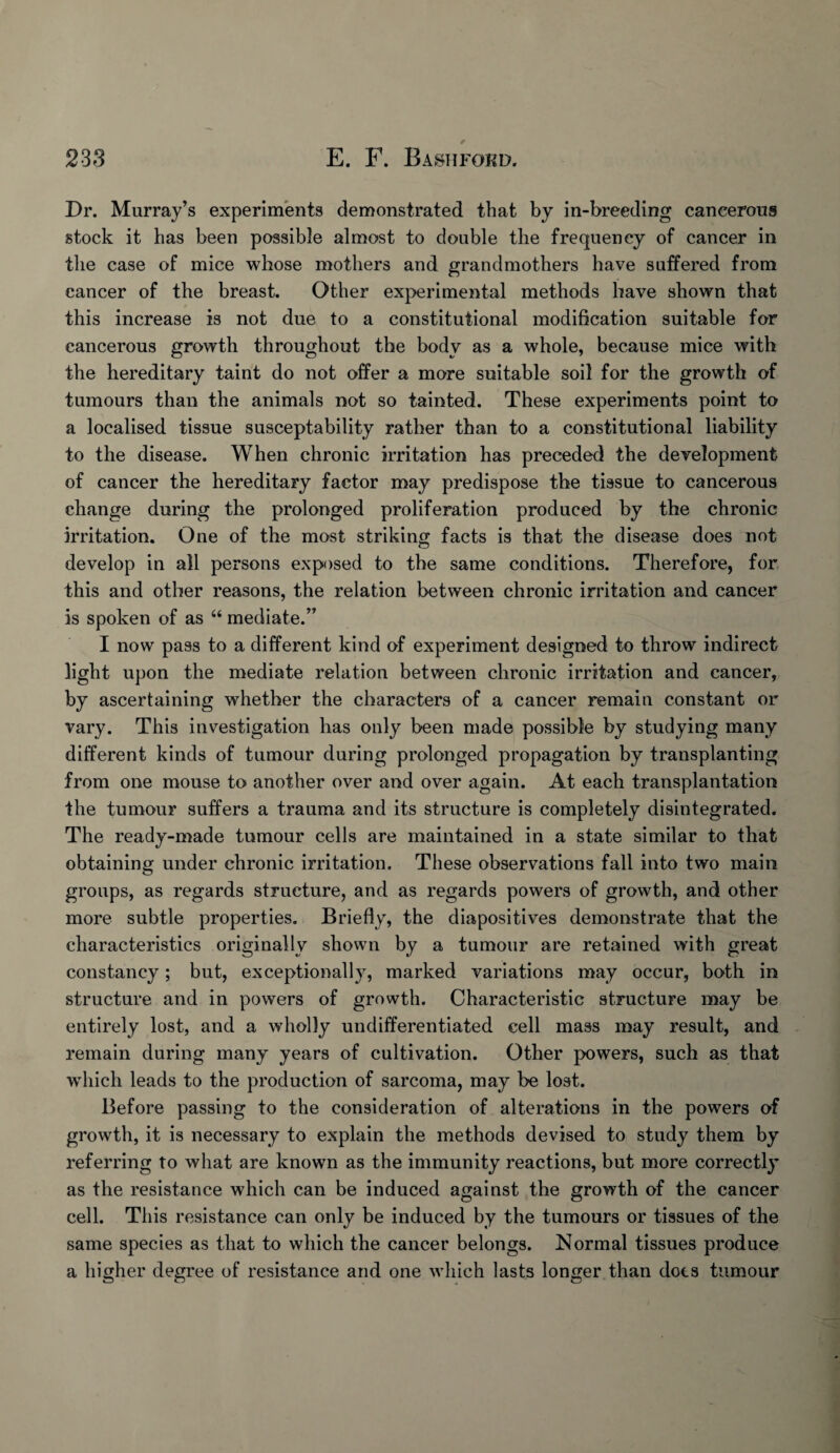 Dr. Murray’s experiments demonstrated that by in-breeding cancerous stock it has been possible almost to double the frequency of cancer in the case of mice whose mothers and grandmothers have suffered from cancer of the breast. Other experimental methods have shown that this increase is not due to a constitutional modification suitable for cancerous growth throughout the body as a whole, because mice with the hereditary taint do not offer a more suitable soil for the growth of tumours than the animals not so tainted. These experiments point to a localised tissue susceptability rather than to a constitutional liability to the disease. When chronic irritation has preceded the development of cancer the hereditary factor may predispose the tissue to cancerous change during the prolonged proliferation produced by the chronic irritation. One of the most striking facts is that the disease does not develop in all persons exposed to the same conditions. Therefore, for. this and other reasons, the relation between chronic irritation and cancer is spoken of as “ mediate.” I now pass to a different kind of experiment designed to throw indirect light upon the mediate relation between chronic irritation and cancer, by ascertaining whether the characters of a cancer remain constant or vary. This investigation has only been made possible by studying many different kinds of tumour during prolonged propagation by transplanting from one mouse to another over and over again. At each transplantation the tumour suffers a trauma and its structure is completely disintegrated. The ready-made tumour cells are maintained in a state similar to that obtaining under chronic irritation. These observations fall into two main groups, as regards structure, and as regards powers of growth, and other more subtle properties. Briefly, the diapositives demonstrate that the characteristics originally shown by a tumour are retained with great constancy; but, exceptionally, marked variations may occur, both in structure and in powers of growth. Characteristic structure may be entirely lost, and a wholly undifferentiated cell mass may result, and remain during many years of cultivation. Other powers, such as that which leads to the production of sarcoma, may be lost. Before passing to the consideration of alterations in the powers of growth, it is necessary to explain the methods devised to study them by referring to what are known as the immunity reactions, but more correctly as the resistance which can be induced against the growth of the cancer cell. This resistance can only be induced by the tumours or tissues of the same species as that to which the cancer belongs. Normal tissues produce a higher degree of resistance and one which lasts longer than dots tumour