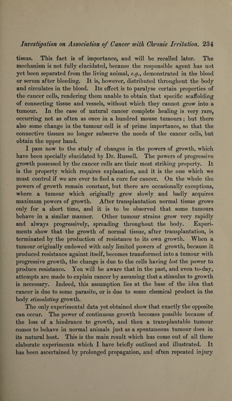 tissue. This fact is of importance, and will be recalled later. The mechanism is not fully elucidated, because the responsible agent has not yet been separated from the living animal, e.g.^ demonstrated in the blood or serum after bleeding. It is, however, distributed throughout the body and circulates in the blood. Its effect is to paralyse certain properties of the cancer cells, rendering them unable to obtain that specific scaffolding of connecting tissue and vessels, without which they cannot grow into a tumour. In the case of natural cancer complete healing is very rare, occurring not as often as once in a hundred mouse tumours; but there also some change in the tumour cell is of prime importance, so that the connective tissues no longer subserve the needs of the cancer cells, but obtain the upper hand. I pass now to the study of changes in the powers of growth, which have been specially elucidated by Dr. Russell. The powers of progressive growth possessed by the cancer cells are their most striking property. It is the property which requires explanation, and it is the one which we must control if we are ever to find a cure for cancer. On the whole the, powers of growth remain constant, but there are occasionally exceptions, where a tumour which originally grew slowly and badly acquires maximum powers of growth. After transplantation normal tissue grows only for a short time, and it is to be observed that some tumours behave in a similar manner. Other tumour strains grow very rapidly and always progressively, spreading throughout the body. Experi¬ ments show that the growth of normal tissue, after transplantation, is terminated by the production of resistance to its own growth. When a tumour originally endowed with only limited powers of growth, because it produced resistance against itself, becomes transformed into a tumour with progressive growth, the change is due to the cells having lo8t the power to produce resistance. You will be aware that in the past, and even to-day, attempts are made to explain cancer by assuming that a stimulus to growth is necessary. Indeed, this assumption lies at the base of the idea that cancer is due to some parasite, or is due to some chemical product in the body stimulating growth. The only experimental data yet obtained show that exactly the opposite can occur. The power of continuous growth becomes possible because of the loss of a hindrance to growth, and then a transplantable tumour comes to behave in normal animals just as a spontaneous tumour does in its natural host. This is the main result which has come out of all these elaborate experiments which I have briefly outlined and illustrated. It has been ascertained by prolonged propagation, and often repeated injury