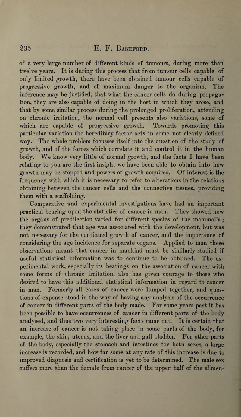 of a very large number of different kinds of tumours, during more than twelve years. It is during this process that from tumour cells capable of only limited growth, there have been obtained tumour cells capable of progressive growth, and of maximum danger to the organism. The inference may be justified, that what the cancer cells do during propaga¬ tion, they are also capable of doing in the host in which they arose, and that by some similar process during the prolonged proliferation, attending on chronic irritation, the normal cell presents also variations, some of which are capable of progressive growth. Towards promoting this particular variation the hereditary factor acts in some not clearly defined way. The whole problem focusses itself into the question of the study of growth, and of the forces which correlate it and control it in the human body. We know very little of normal growth, and the facts I have been relating to you are the first insight we have been able to obtain into how growth may be stopped and powers of growth acquired. Of interest is the frequency with which it is necessary to refer to alterations in the relations obtaining between the cancer cells and the connective tissues, providing them with a scaffolding. Comparative and experimental investigations have had an important practical bearing upon the statistics of cancer in man. They showed how the organs of predilection varied for different species of the mammalia; they demonstrated that age was associated with the development, but was not necessary for the continued growth of cancer, and the importance of considering the age incidence for separate organs. Applied to man these observations meant that cancer in mankind must be similarly studied if useful statistical information was to continue to be obtained. The ex¬ perimental work, especially its bearings on the association of cancer with some forms of chronic irritation, also has given courage to those who desired to have this additional statistical information in regard to cancer in man. Formerly all cases of cancer w’ere lumped together, and ques¬ tions of expense stood in the way of having any analysis of the occurrence of cancer in different parts of the body made. For some years past it has been possible to have occurrences of cancer in different parts of the body analysed, and thus two very interesting facts came out. It is certain that an increase of cancer is not taking place in some parts of the body, for example, the skin, uterus, and the liver and gall bladder. For other parts of the body, especially the stomach and intestines for both sexes, a large increase is recorded, and how far some at any rate of this increase is due to improved diagnosis and certification is yet to be determined. The male sex suffers more than the female from cancer of the upper half of the alimen-