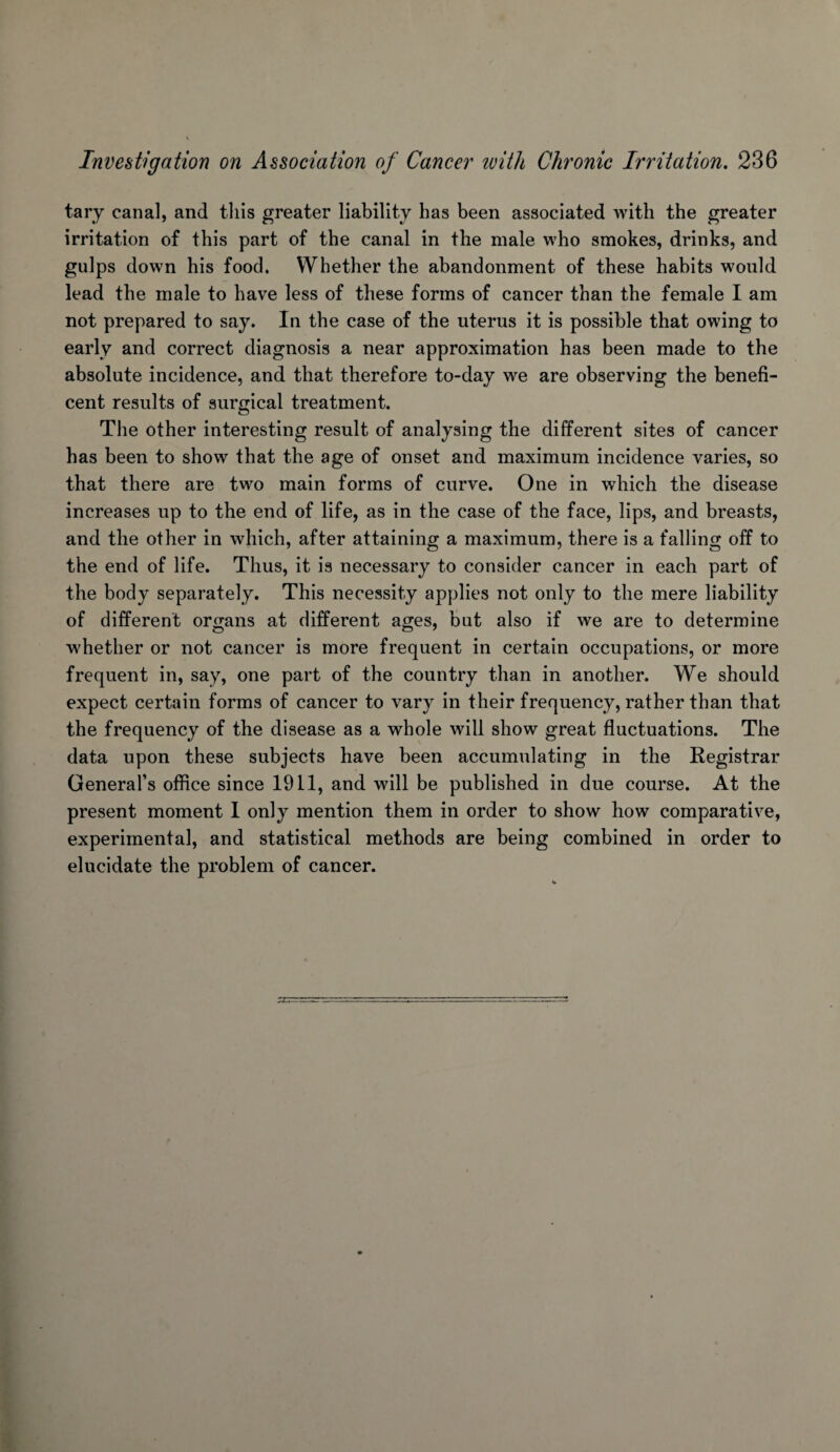 tary canal, and tliis greater liability has been associated with the greater irritation of this part of the canal in the male who smokes, drinks, and gulps down his food. Whether the abandonment of these habits would lead the male to have less of these forms of cancer than the female I am not prepared to say. In the case of the uterus it is possible that owing to early and correct diagnosis a near approximation has been made to the absolute incidence, and that therefore to-day we are observing the benefi¬ cent results of surgical treatment. The other interesting result of analysing the different sites of cancer has been to show that the age of onset and maximum incidence varies, so that there are two main forms of curve. One in which the disease increases up to the end of life, as in the case of the face, lips, and breasts, and the other in which, after attaining a maximum, there is a falling off to the end of life. Thus, it is necessary to consider cancer in each part of the body separately. This necessity applies not only to the mere liability of different organs at different ages, but also if we are to determine whether or not cancer is more frequent in certain occupations, or more frequent in, say, one part of the country than in another. We should expect certain forms of cancer to vary in their frequency, rather than that the frequency of the disease as a whole will show great fluctuations. The data upon these subjects have been accumulating in the Registrar General’s office since 1911, and will be published in due course. At the present moment 1 only mention them in order to show how comparative, experimental, and statistical methods are being combined in order to elucidate the problem of cancer.