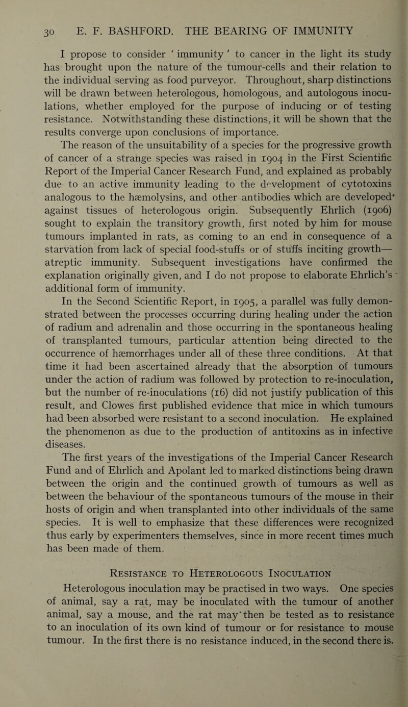 I propose to consider ‘ immunity 1 to cancer in the light its study has brought upon the nature of the tumour-cells and their relation to the individual serving as food purveyor. Throughout, sharp distinctions will be drawn between heterologous, homologous, and autologous inocu¬ lations, whether employed for the purpose of inducing or of testing resistance. Notwithstanding these distinctions, it will be shown that the results converge upon conclusions of importance. The reason of the unsuitability of a species for the progressive growth of cancer of a strange species was raised in 1904 in the First Scientific Report of the Imperial Cancer Research Fund, and explained as probably due to an active immunity leading to the development of cytotoxins analogous to the haemolysins, and other antibodies which are developed* against tissues of heterologous origin. Subsequently Ehrlich (1906) sought to explain the transitory growth, first noted by him for mouse tumours implanted in rats, as coming to an end in consequence of a starvation from lack of special food-stuffs or of stuffs inciting growth— atreptic immunity. Subsequent investigations have confirmed the explanation originally given, and I do not propose to elaborate Ehrlich’s additional form of immunity. In the Second Scientific Report, in 1905, a parallel was fully demon¬ strated between the processes occurring during healing under the action of radium and adrenalin and those occurring in the spontaneous healing of transplanted tumours, particular attention being directed to the occurrence of haemorrhages under all of these three conditions. At that time it had been ascertained already that the absorption of tumours under the action of radium was followed by protection to re-inoculation, but the number of re-inoculations (16) did not justify publication of this result, and Clowes first published evidence that mice in which tumours had been absorbed were resistant to a second inoculation. He explained the phenomenon as due to the production of antitoxins as in infective diseases. The first years of the investigations of the Imperial Cancer Research Fund and of Ehrlich and Apolant led to marked distinctions being drawn between the origin and the continued growth of tumours as well as between the behaviour of the spontaneous tumours of the mouse in their hosts of origin and when transplanted into other individuals of the same species. It is well to emphasize that these differences were recognized thus early by experimenters themselves, since in more recent times much has been made of them. Resistance to Heterologous Inoculation Heterologous inoculation may be practised in two ways. One species of animal, say a rat, may be inoculated with the tumour of another animal, say a mouse, and the rat may'then be tested as to resistance to an inoculation of its own kind of tumour or for resistance to mouse tumour. In the first there is no resistance induced, in the second there is.