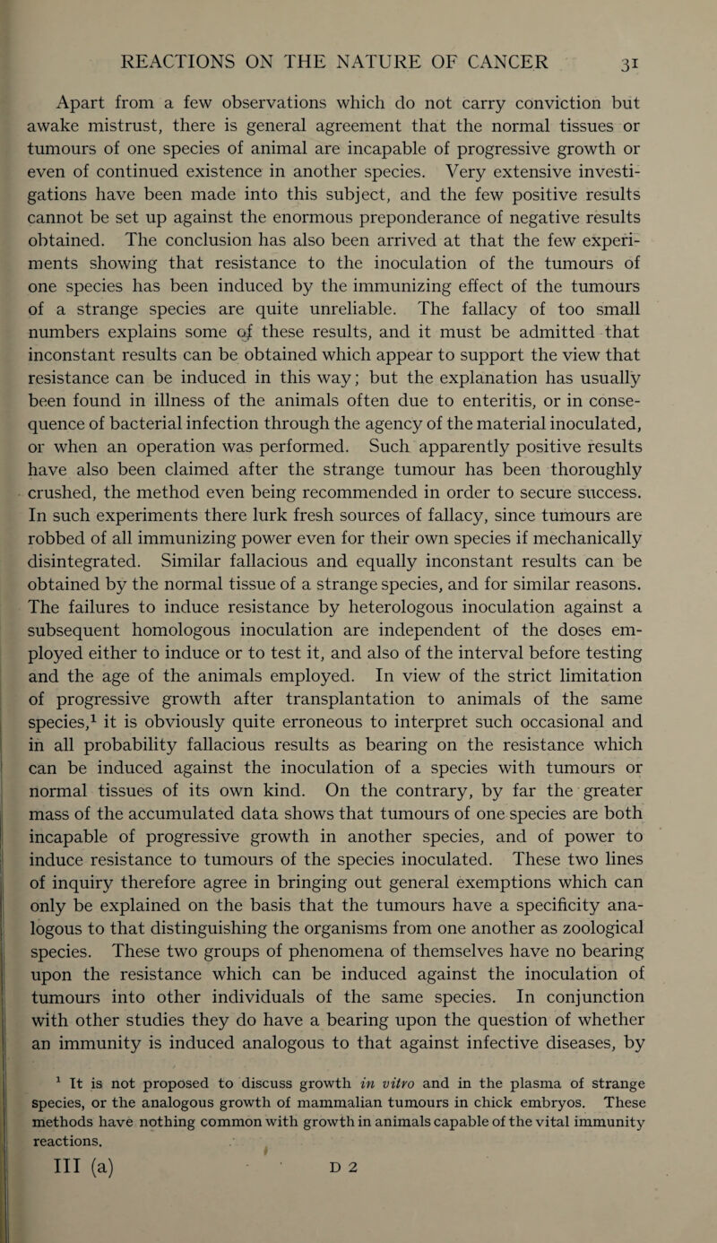 Apart from a few observations which do not carry conviction but awake mistrust, there is general agreement that the normal tissues or tumours of one species of animal are incapable of progressive growth or even of continued existence in another species. Very extensive investi¬ gations have been made into this subject, and the few positive results cannot be set up against the enormous preponderance of negative results obtained. The conclusion has also been arrived at that the few experi¬ ments showing that resistance to the inoculation of the tumours of one species has been induced by the immunizing effect of the tumours of a strange species are quite unreliable. The fallacy of too small numbers explains some of these results, and it must be admitted that inconstant results can be obtained which appear to support the view that resistance can be induced in this way; but the explanation has usually been found in illness of the animals often due to enteritis, or in conse¬ quence of bacterial infection through the agency of the material inoculated, or when an operation was performed. Such apparently positive results have also been claimed after the strange tumour has been thoroughly crushed, the method even being recommended in order to secure success. In such experiments there lurk fresh sources of fallacy, since tumours are robbed of all immunizing power even for their own species if mechanically disintegrated. Similar fallacious and equally inconstant results can be obtained by the normal tissue of a strange species, and for similar reasons. The failures to induce resistance by heterologous inoculation against a subsequent homologous inoculation are independent of the doses em¬ ployed either to induce or to test it, and also of the interval before testing and the age of the animals employed. In view of the strict limitation of progressive growth after transplantation to animals of the same species,1 * Ill it is obviously quite erroneous to interpret such occasional and in all probability fallacious results as bearing on the resistance which can be induced against the inoculation of a species with tumours or normal tissues of its own kind. On the contrary, by far the greater mass of the accumulated data shows that tumours of one species are both incapable of progressive growth in another species, and of power to induce resistance to tumours of the species inoculated. These two lines of inquiry therefore agree in bringing out general exemptions which can only be explained on the basis that the tumours have a specificity ana¬ logous to that distinguishing the organisms from one another as zoological species. These two groups of phenomena of themselves have no bearing upon the resistance which can be induced against the inoculation of tumours into other individuals of the same species. In conjunction with other studies they do have a bearing upon the question of whether an immunity is induced analogous to that against infective diseases, by 1 It is not proposed to discuss growth in vitro and in the plasma of strange species, or the analogous growth of mammalian tumours in chick embryos. These methods have nothing common with growth in animals capable of the vital immunity reactions.